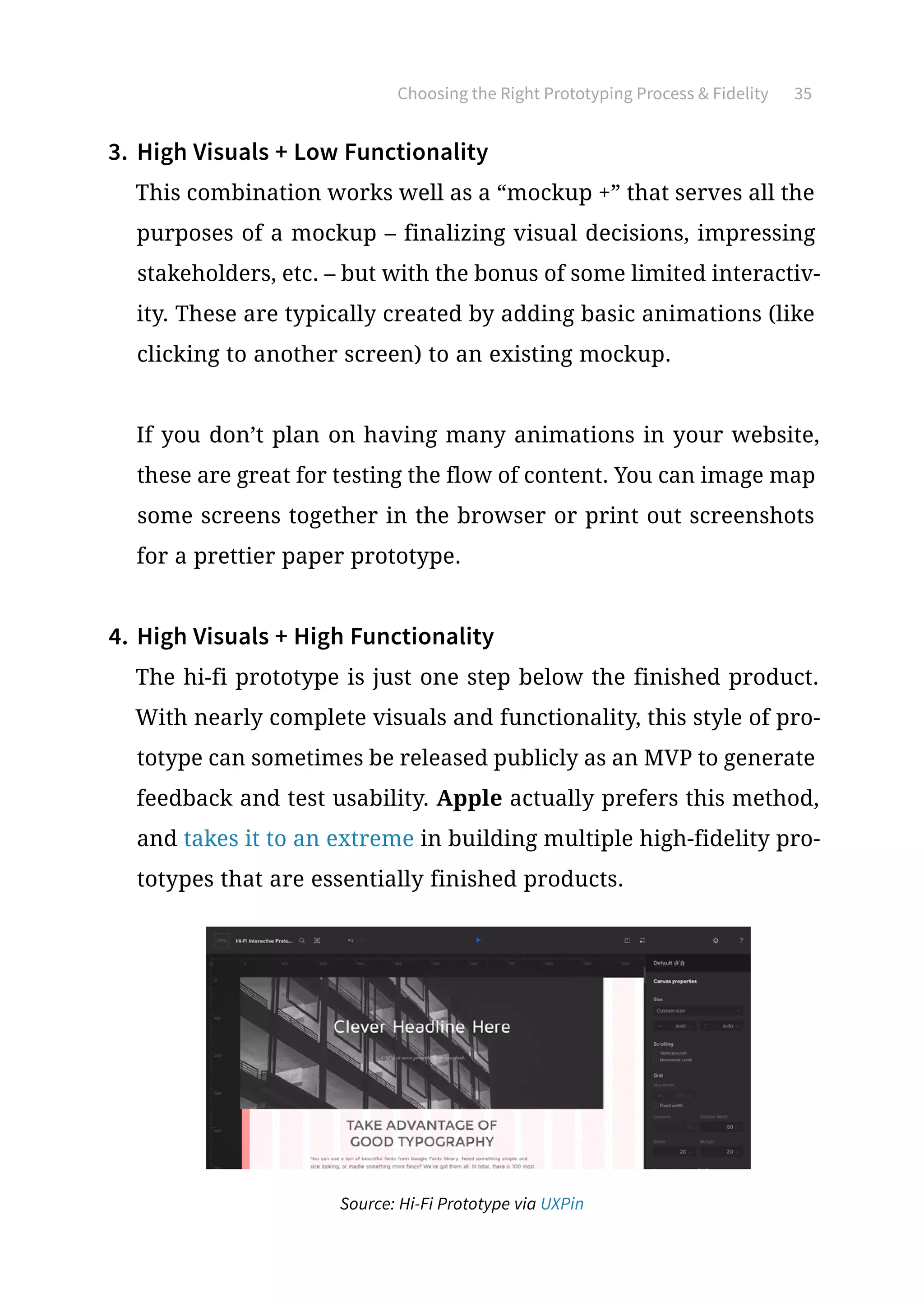 Choosing the Right Prototyping Process  Fidelity 35
3.	 High Visuals + Low Functionality
This combination works well as a “mockup +” that serves all the
purposes of a mockup – finalizing visual decisions, impressing
stakeholders, etc. – but with the bonus of some limited interactiv-
ity. These are typically created by adding basic animations (like
clicking to another screen) to an existing mockup.
If you don’t plan on having many animations in your website,
these are great for testing the flow of content. You can image map
some screens together in the browser or print out screenshots
for a prettier paper prototype.
4.	High Visuals + High Functionality
The hi-fi prototype is just one step below the finished product.
With nearly complete visuals and functionality, this style of pro-
totype can sometimes be released publicly as an MVP to generate
feedback and test usability. Apple actually prefers this method,
and takes it to an extreme in building multiple high-fidelity pro-
totypes that are essentially finished products.
Source: Hi-Fi Prototype via UXPin
 