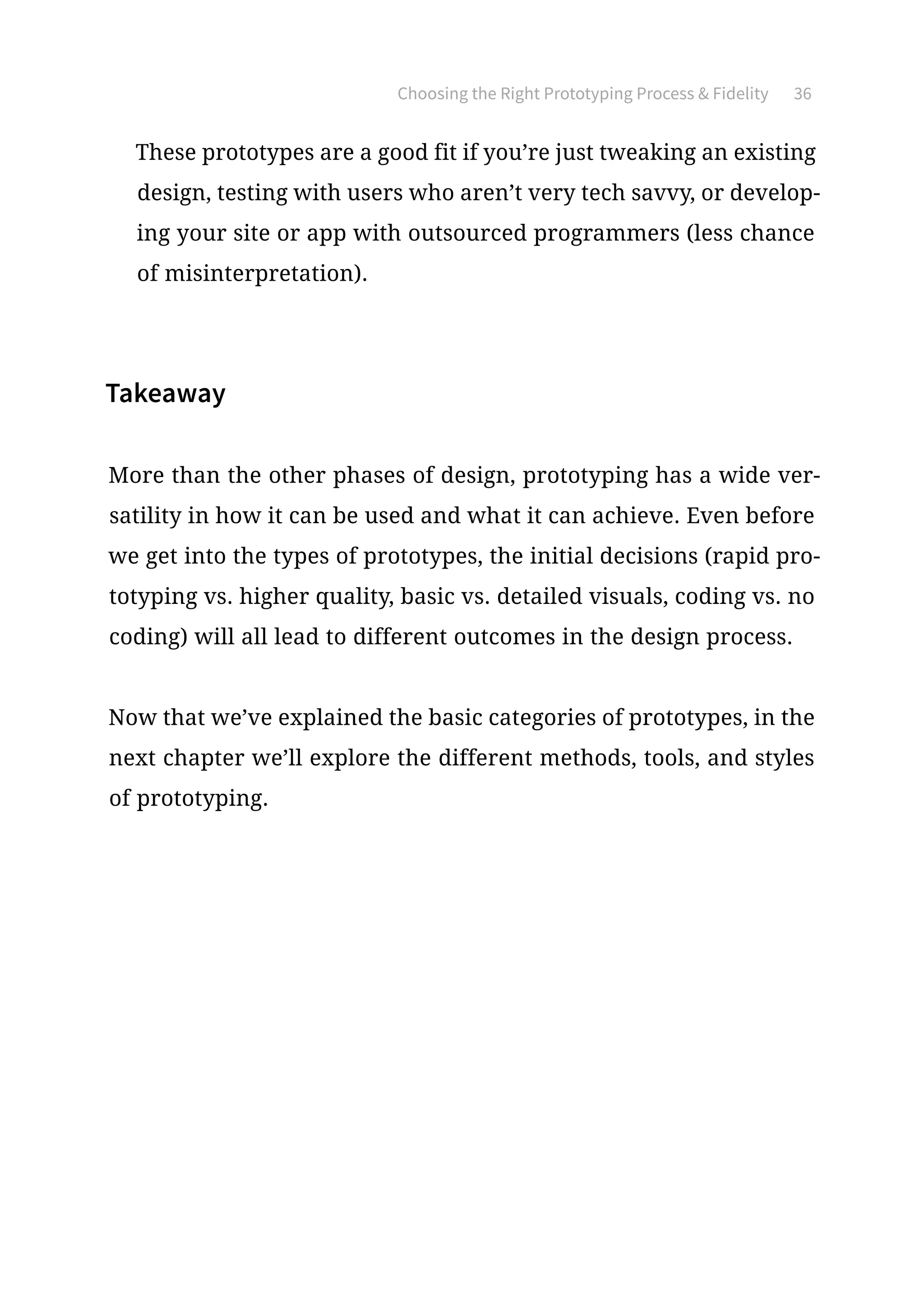Choosing the Right Prototyping Process  Fidelity 36
These prototypes are a good fit if you’re just tweaking an existing
design, testing with users who aren’t very tech savvy, or develop-
ing your site or app with outsourced programmers (less chance
of misinterpretation).
Takeaway
More than the other phases of design, prototyping has a wide ver-
satility in how it can be used and what it can achieve. Even before
we get into the types of prototypes, the initial decisions (rapid pro-
totyping vs. higher quality, basic vs. detailed visuals, coding vs. no
coding) will all lead to different outcomes in the design process.
Now that we’ve explained the basic categories of prototypes, in the
next chapter we’ll explore the different methods, tools, and styles
of prototyping.
 