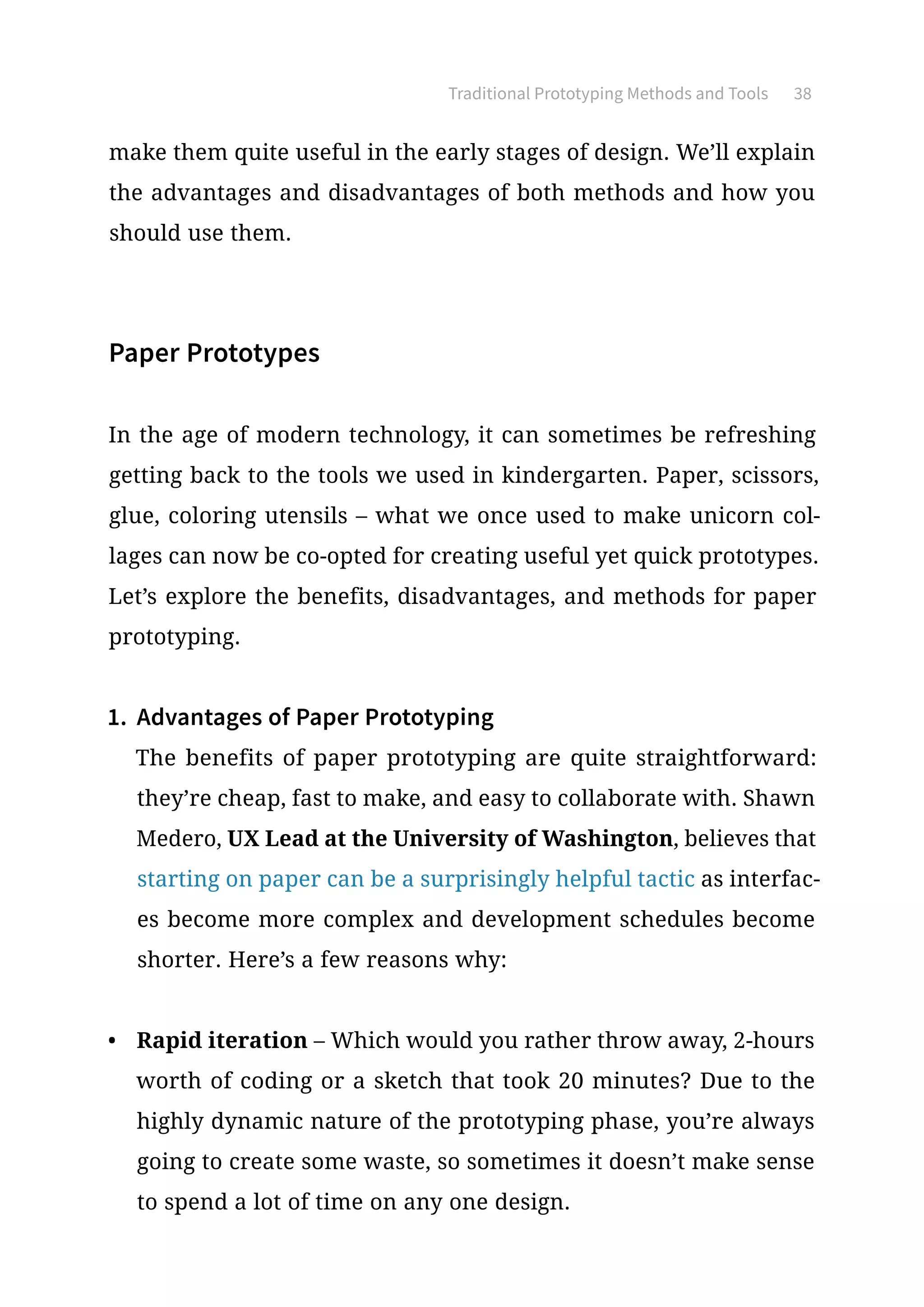 make them quite useful in the early stages of design. We’ll explain
the advantages and disadvantages of both methods and how you
should use them.
Paper Prototypes
In the age of modern technology, it can sometimes be refreshing
getting back to the tools we used in kindergarten. Paper, scissors,
glue, coloring utensils – what we once used to make unicorn col-
lages can now be co-opted for creating useful yet quick prototypes.
Let’s explore the benefits, disadvantages, and methods for paper
prototyping.
1.	 Advantages of Paper Prototyping
The benefits of paper prototyping are quite straightforward:
they’re cheap, fast to make, and easy to collaborate with. Shawn
Medero, UX Lead at the University of Washington, believes that
starting on paper can be a surprisingly helpful tactic as interfac-
es become more complex and development schedules become
shorter. Here’s a few reasons why:
•	 Rapid iteration – Which would you rather throw away, 2-hours
worth of coding or a sketch that took 20 minutes? Due to the
highly dynamic nature of the prototyping phase, you’re always
going to create some waste, so sometimes it doesn’t make sense
to spend a lot of time on any one design.
Traditional Prototyping Methods and Tools 38
 