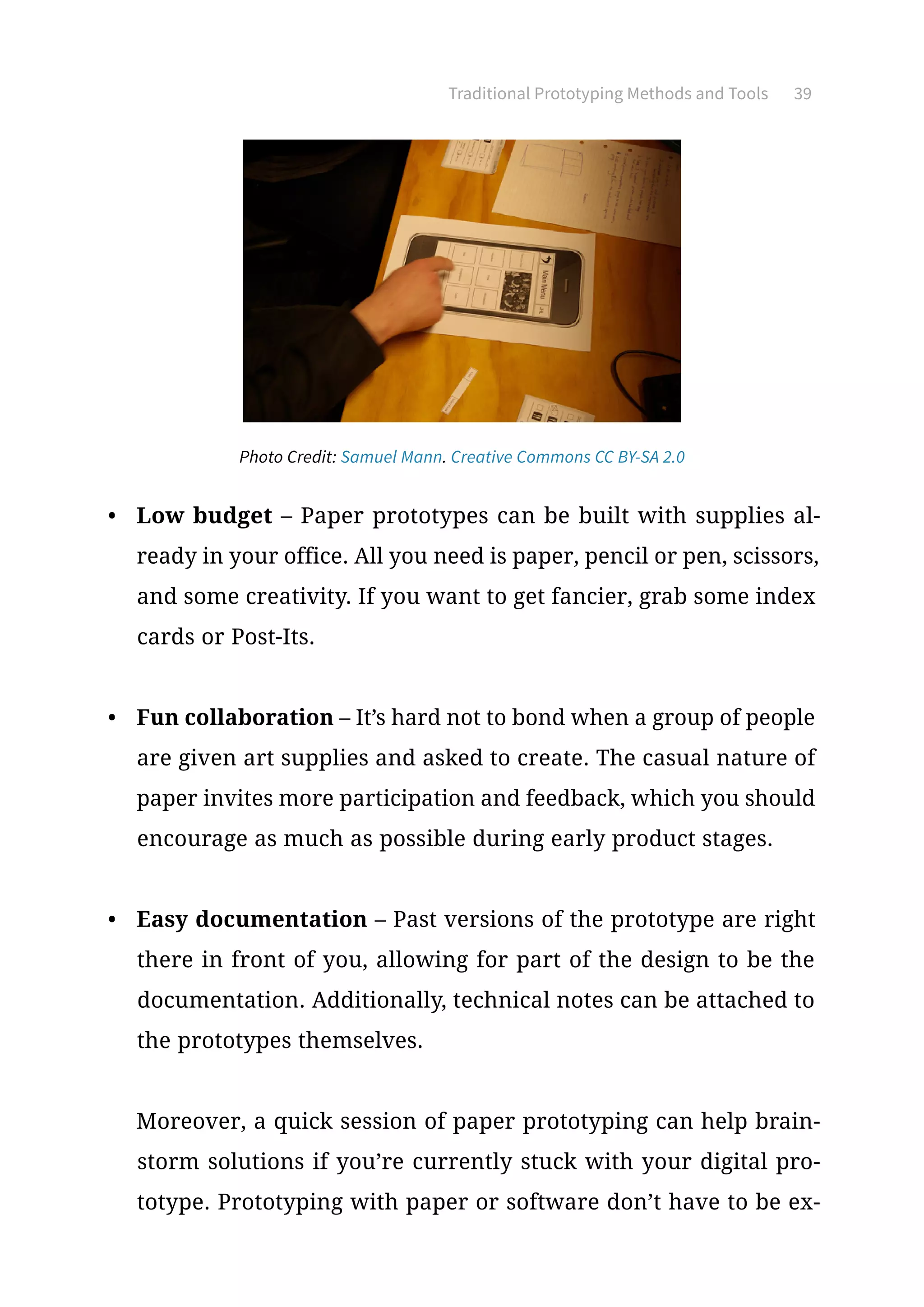 Traditional Prototyping Methods and Tools 39
•	 Low budget – Paper prototypes can be built with supplies al-
ready in your office. All you need is paper, pencil or pen, scissors,
and some creativity. If you want to get fancier, grab some index
cards or Post-Its.
•	 Fun collaboration – It’s hard not to bond when a group of people
are given art supplies and asked to create. The casual nature of
paper invites more participation and feedback, which you should
encourage as much as possible during early product stages.
•	 Easy documentation – Past versions of the prototype are right
there in front of you, allowing for part of the design to be the
documentation. Additionally, technical notes can be attached to
the prototypes themselves.
Moreover, a quick session of paper prototyping can help brain-
storm solutions if you’re currently stuck with your digital pro-
totype. Prototyping with paper or software don’t have to be ex-
Photo Credit: Samuel Mann. Creative Commons CC BY-SA 2.0
 