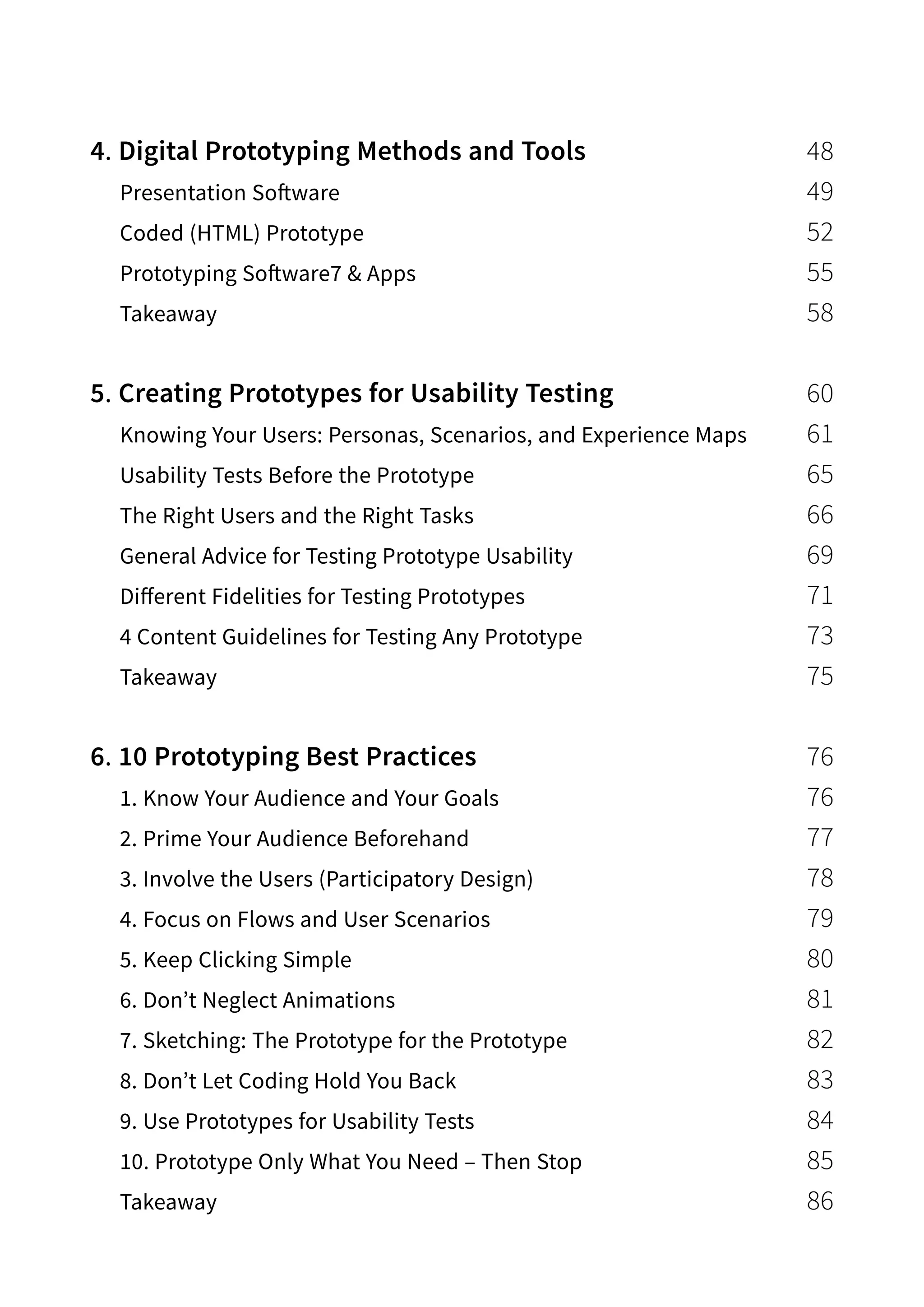 4. Digital Prototyping Methods and Tools 48
Presentation Software 49
Coded (HTML) Prototype 52
Prototyping Software7  Apps 55
Takeaway 58
5. Creating Prototypes for Usability Testing 60
Knowing Your Users: Personas, Scenarios, and Experience Maps 61
Usability Tests Before the Prototype 65
The Right Users and the Right Tasks 66
General Advice for Testing Prototype Usability 69
Different Fidelities for Testing Prototypes 71
4 Content Guidelines for Testing Any Prototype 73
Takeaway 75
6. 10 Prototyping Best Practices 76
1. Know Your Audience and Your Goals 76
2. Prime Your Audience Beforehand 77
3. Involve the Users (Participatory Design) 78
4. Focus on Flows and User Scenarios 79
5. Keep Clicking Simple 80
6. Don’t Neglect Animations 81
7. Sketching: The Prototype for the Prototype 82
8. Don’t Let Coding Hold You Back 83
9. Use Prototypes for Usability Tests 84
10. Prototype Only What You Need – Then Stop 85
Takeaway 86
 
