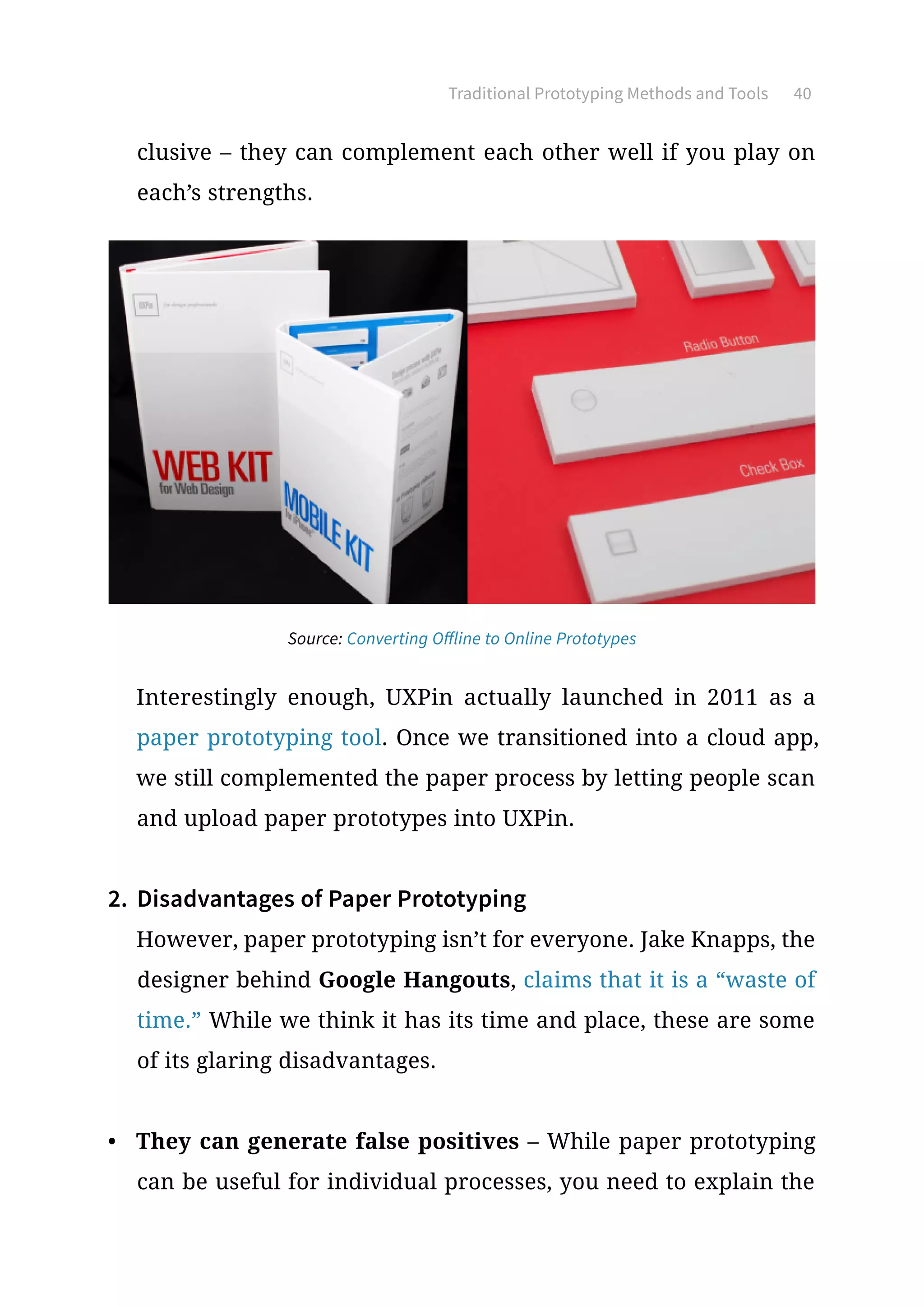 Traditional Prototyping Methods and Tools 40
clusive – they can complement each other well if you play on
each’s strengths.
Interestingly enough, UXPin actually launched in 2011 as a
paper prototyping tool. Once we transitioned into a cloud app,
we still complemented the paper process by letting people scan
and upload paper prototypes into UXPin.
2.	 Disadvantages of Paper Prototyping
However, paper prototyping isn’t for everyone. Jake Knapps, the
designer behind Google Hangouts, claims that it is a “waste of
time.” While we think it has its time and place, these are some
of its glaring disadvantages.
•	 They can generate false positives – While paper prototyping
can be useful for individual processes, you need to explain the
Source: Converting Offline to Online Prototypes
 