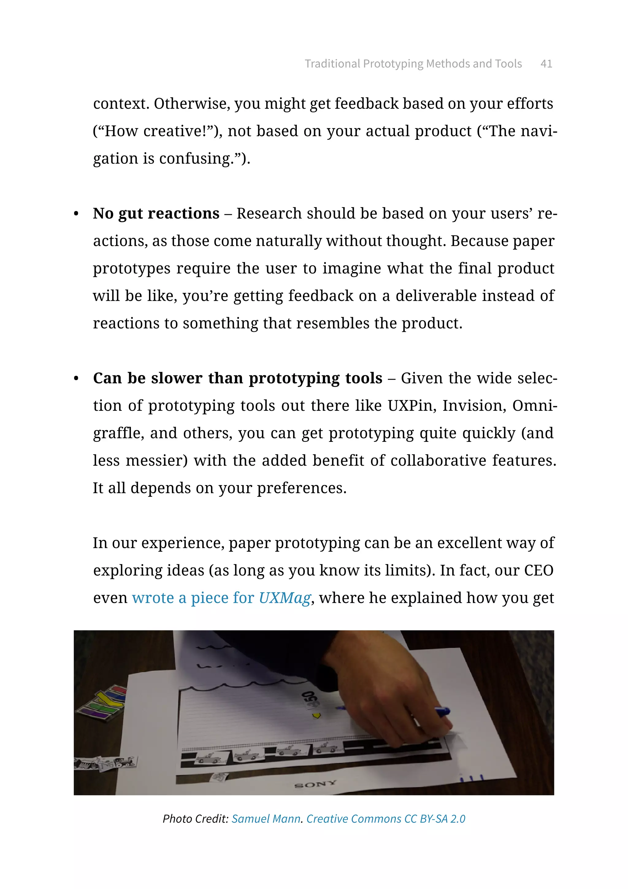 Traditional Prototyping Methods and Tools 41
context. Otherwise, you might get feedback based on your efforts
(“How creative!”), not based on your actual product (“The navi-
gation is confusing.”).
•	 No gut reactions – Research should be based on your users’ re-
actions, as those come naturally without thought. Because paper
prototypes require the user to imagine what the final product
will be like, you’re getting feedback on a deliverable instead of
reactions to something that resembles the product.
•	 Can be slower than prototyping tools – Given the wide selec-
tion of prototyping tools out there like UXPin, Invision, Omni-
graffle, and others, you can get prototyping quite quickly (and
less messier) with the added benefit of collaborative features.
It all depends on your preferences.
In our experience, paper prototyping can be an excellent way of
exploring ideas (as long as you know its limits). In fact, our CEO
even wrote a piece for UXMag, where he explained how you get
Photo Credit: Samuel Mann. Creative Commons CC BY-SA 2.0
 
