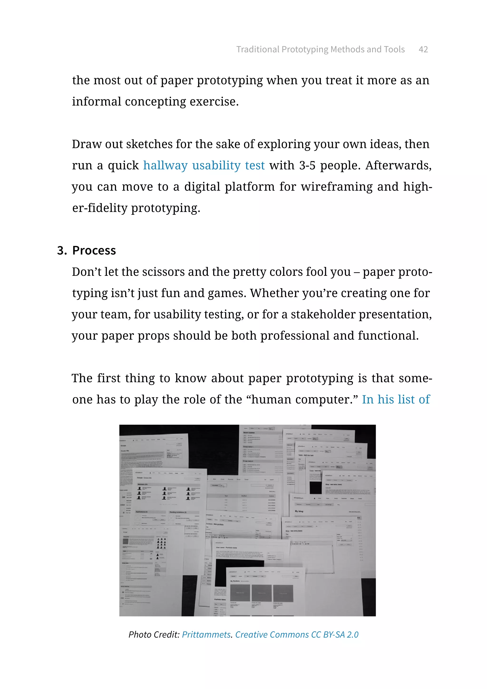 Traditional Prototyping Methods and Tools 42
the most out of paper prototyping when you treat it more as an
informal concepting exercise.
Draw out sketches for the sake of exploring your own ideas, then
run a quick hallway usability test with 3-5 people. Afterwards,
you can move to a digital platform for wireframing and high-
er-fidelity prototyping.
3.	 Process
Don’t let the scissors and the pretty colors fool you – paper proto-
typing isn’t just fun and games. Whether you’re creating one for
your team, for usability testing, or for a stakeholder presentation,
your paper props should be both professional and functional.
The first thing to know about paper prototyping is that some-
one has to play the role of the “human computer.” In his list of
Photo Credit: Prittammets. Creative Commons CC BY-SA 2.0
 