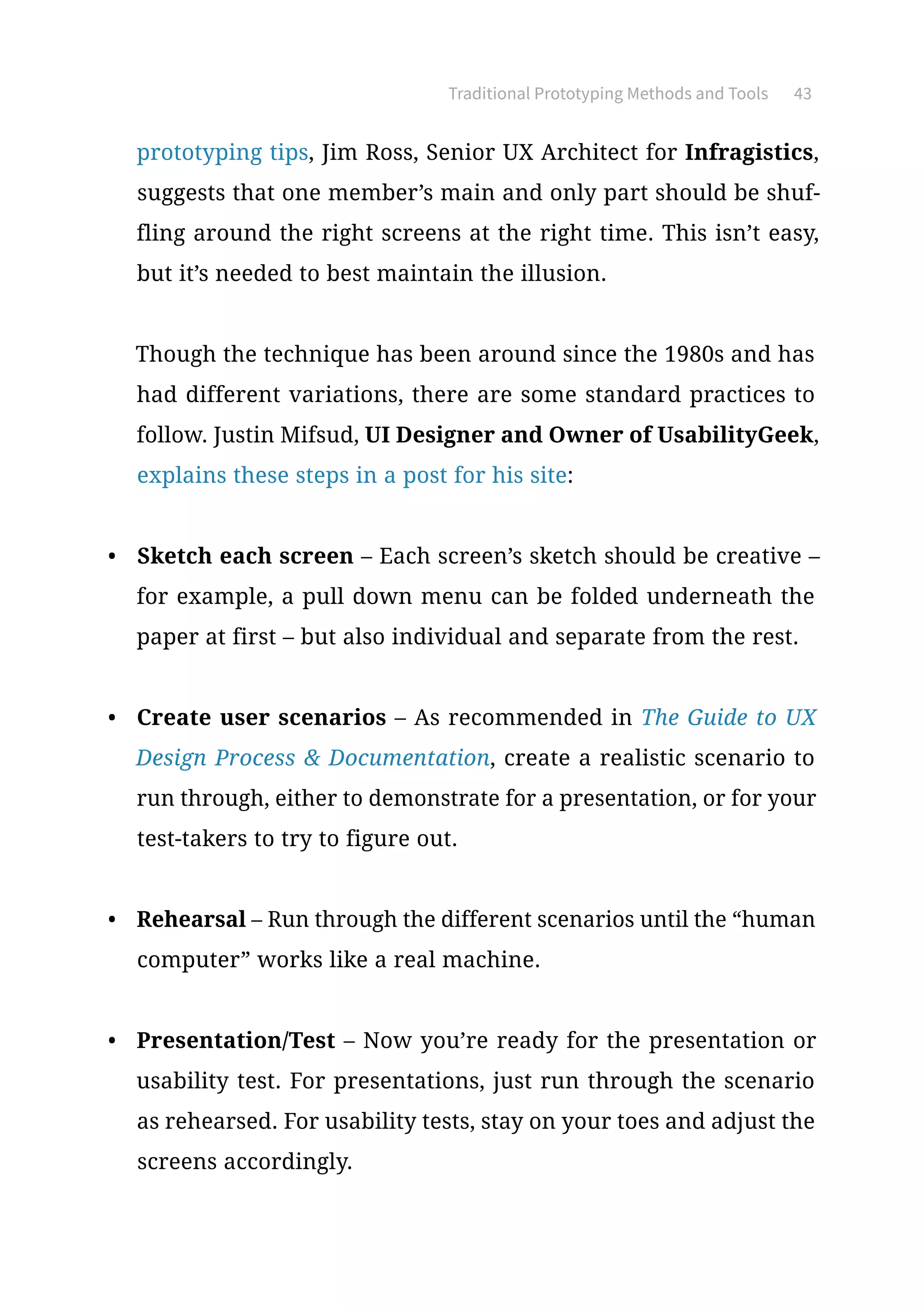 Traditional Prototyping Methods and Tools 43
prototyping tips, Jim Ross, Senior UX Architect for Infragistics,
suggests that one member’s main and only part should be shuf-
fling around the right screens at the right time. This isn’t easy,
but it’s needed to best maintain the illusion.
Though the technique has been around since the 1980s and has
had different variations, there are some standard practices to
follow. Justin Mifsud, UI Designer and Owner of UsabilityGeek,
explains these steps in a post for his site:
•	 Sketch each screen – Each screen’s sketch should be creative –
for example, a pull down menu can be folded underneath the
paper at first – but also individual and separate from the rest.
•	 Create user scenarios – As recommended in The Guide to UX
Design Process  Documentation, create a realistic scenario to
run through, either to demonstrate for a presentation, or for your
test-takers to try to figure out.
•	 Rehearsal – Run through the different scenarios until the “human
computer” works like a real machine.
•	 Presentation/Test – Now you’re ready for the presentation or
usability test. For presentations, just run through the scenario
as rehearsed. For usability tests, stay on your toes and adjust the
screens accordingly.
 