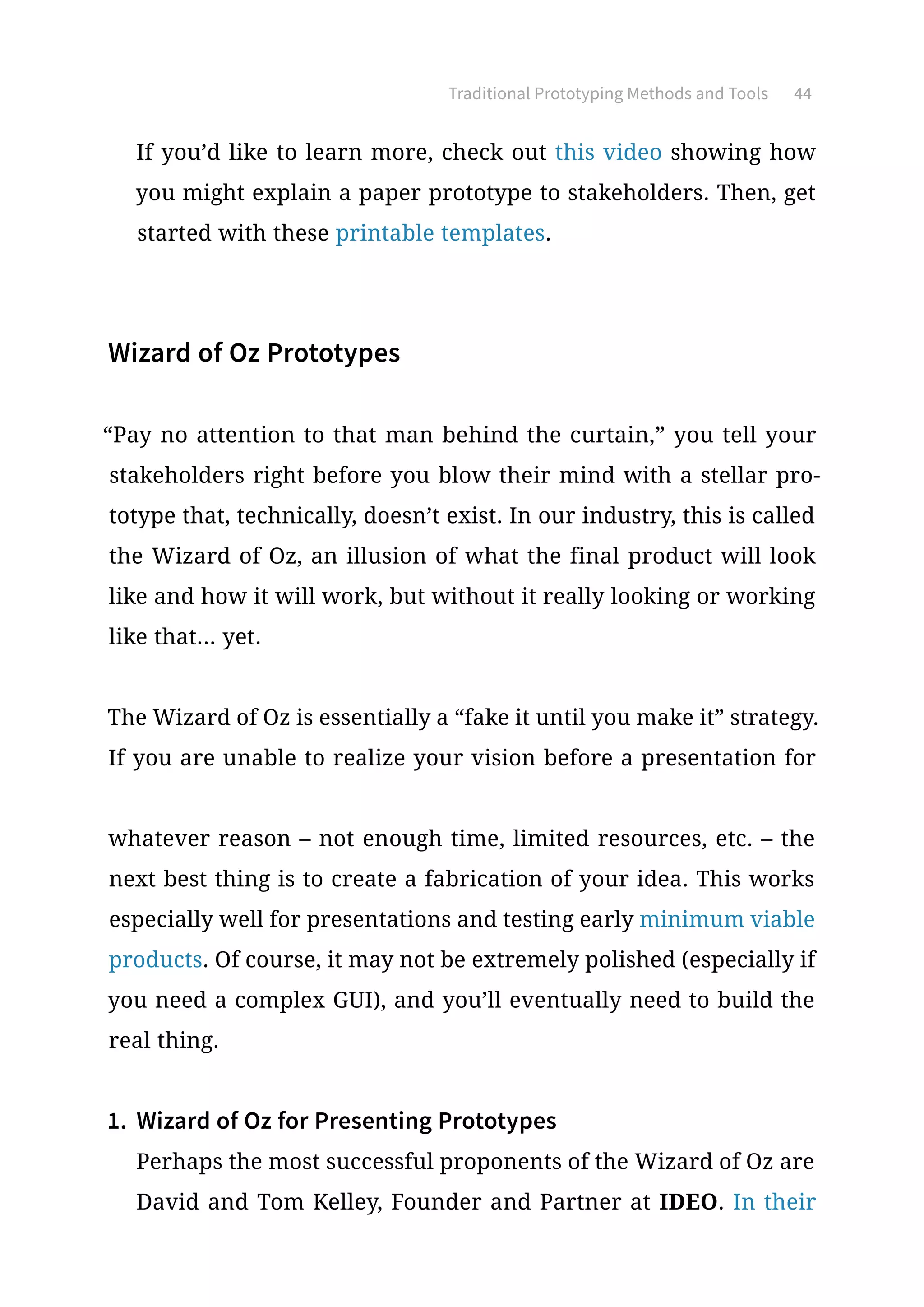 Traditional Prototyping Methods and Tools 44
If you’d like to learn more, check out this video showing how
you might explain a paper prototype to stakeholders. Then, get
started with these printable templates.
Wizard of Oz Prototypes
“Pay no attention to that man behind the curtain,” you tell your
stakeholders right before you blow their mind with a stellar pro-
totype that, technically, doesn’t exist. In our industry, this is called
the Wizard of Oz, an illusion of what the final product will look
like and how it will work, but without it really looking or working
like that... yet.
The Wizard of Oz is essentially a “fake it until you make it” strategy.
If you are unable to realize your vision before a presentation for
whatever reason – not enough time, limited resources, etc. – the
next best thing is to create a fabrication of your idea. This works
especially well for presentations and testing early minimum viable
products. Of course, it may not be extremely polished (especially if
you need a complex GUI), and you’ll eventually need to build the
real thing.
1.	 Wizard of Oz for Presenting Prototypes
Perhaps the most successful proponents of the Wizard of Oz are
David and Tom Kelley, Founder and Partner at IDEO. In their
 