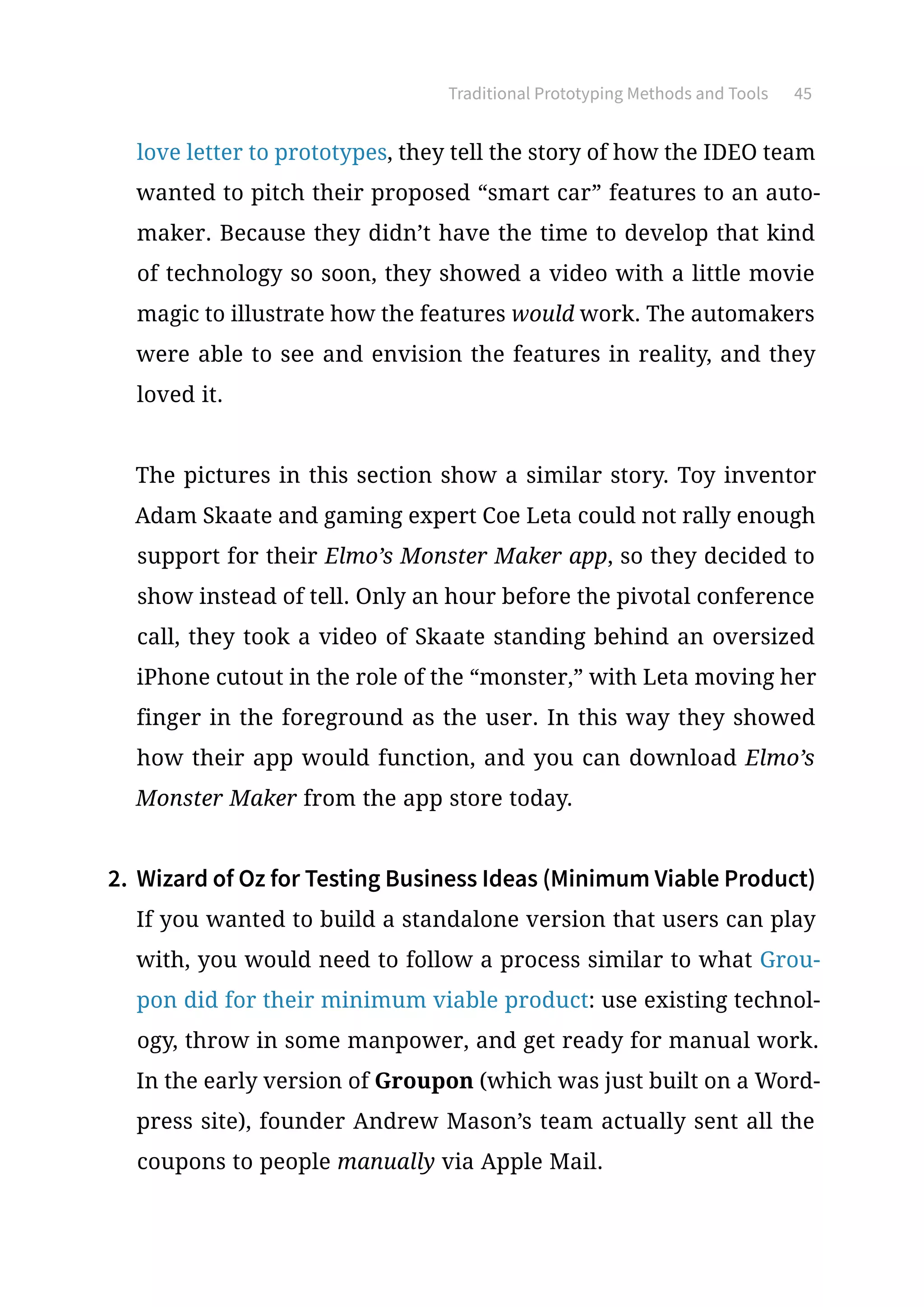 Traditional Prototyping Methods and Tools 45
love letter to prototypes, they tell the story of how the IDEO team
wanted to pitch their proposed “smart car” features to an auto-
maker. Because they didn’t have the time to develop that kind
of technology so soon, they showed a video with a little movie
magic to illustrate how the features would work. The automakers
were able to see and envision the features in reality, and they
loved it.
The pictures in this section show a similar story. Toy inventor
Adam Skaate and gaming expert Coe Leta could not rally enough
support for their Elmo’s Monster Maker app, so they decided to
show instead of tell. Only an hour before the pivotal conference
call, they took a video of Skaate standing behind an oversized
iPhone cutout in the role of the “monster,” with Leta moving her
finger in the foreground as the user. In this way they showed
how their app would function, and you can download Elmo’s
Monster Maker from the app store today.
2.	 Wizard of Oz for Testing Business Ideas (Minimum Viable Product)
If you wanted to build a standalone version that users can play
with, you would need to follow a process similar to what Grou-
pon did for their minimum viable product: use existing technol-
ogy, throw in some manpower, and get ready for manual work.
In the early version of Groupon (which was just built on a Word-
press site), founder Andrew Mason’s team actually sent all the
coupons to people manually via Apple Mail.
 