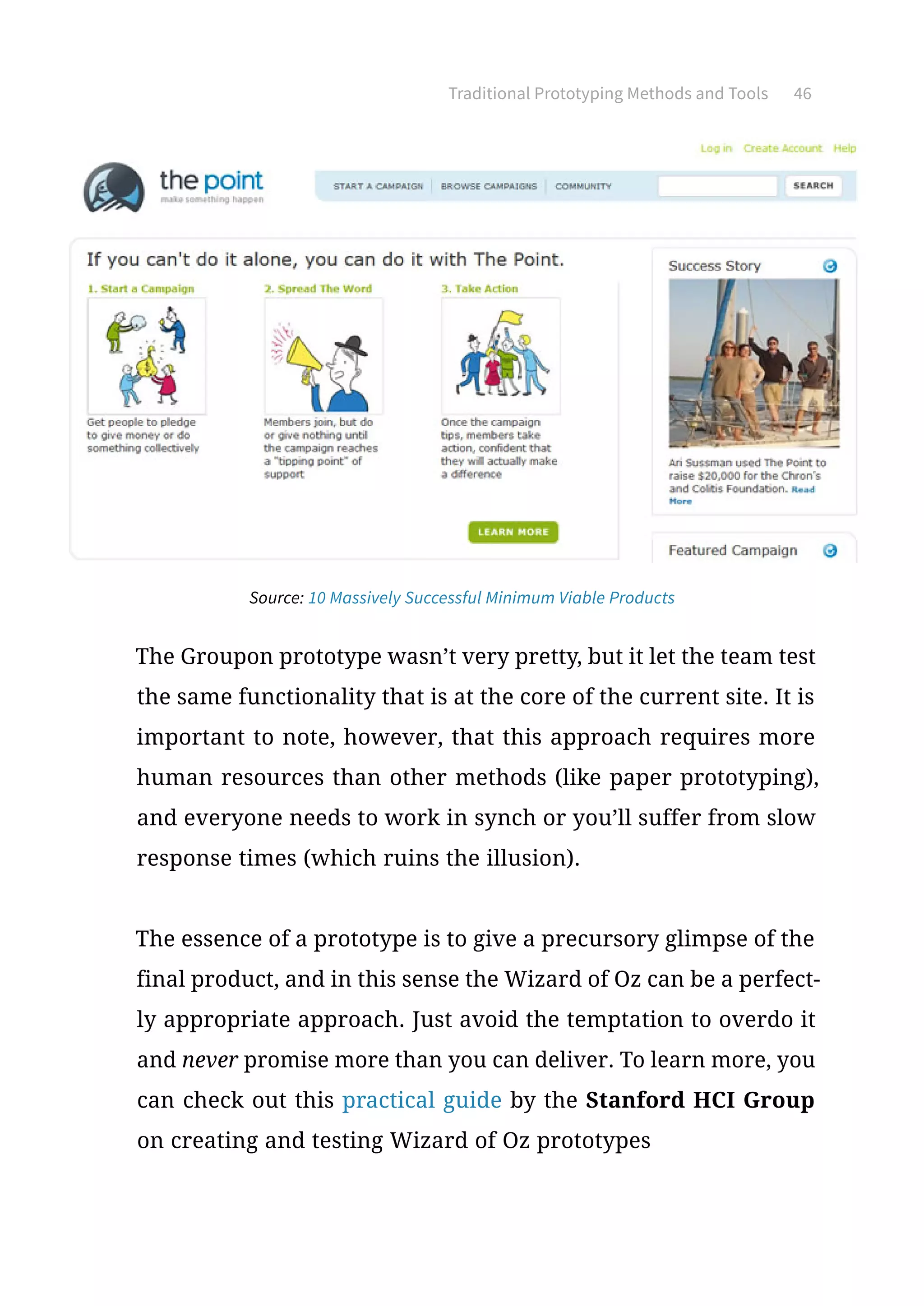 Traditional Prototyping Methods and Tools 46
The Groupon prototype wasn’t very pretty, but it let the team test
the same functionality that is at the core of the current site. It is
important to note, however, that this approach requires more
human resources than other methods (like paper prototyping),
and everyone needs to work in synch or you’ll suffer from slow
response times (which ruins the illusion).
The essence of a prototype is to give a precursory glimpse of the
final product, and in this sense the Wizard of Oz can be a perfect-
ly appropriate approach. Just avoid the temptation to overdo it
and never promise more than you can deliver. To learn more, you
can check out this practical guide by the Stanford HCI Group
on creating and testing Wizard of Oz prototypes
Source: 10 Massively Successful Minimum Viable Products
 