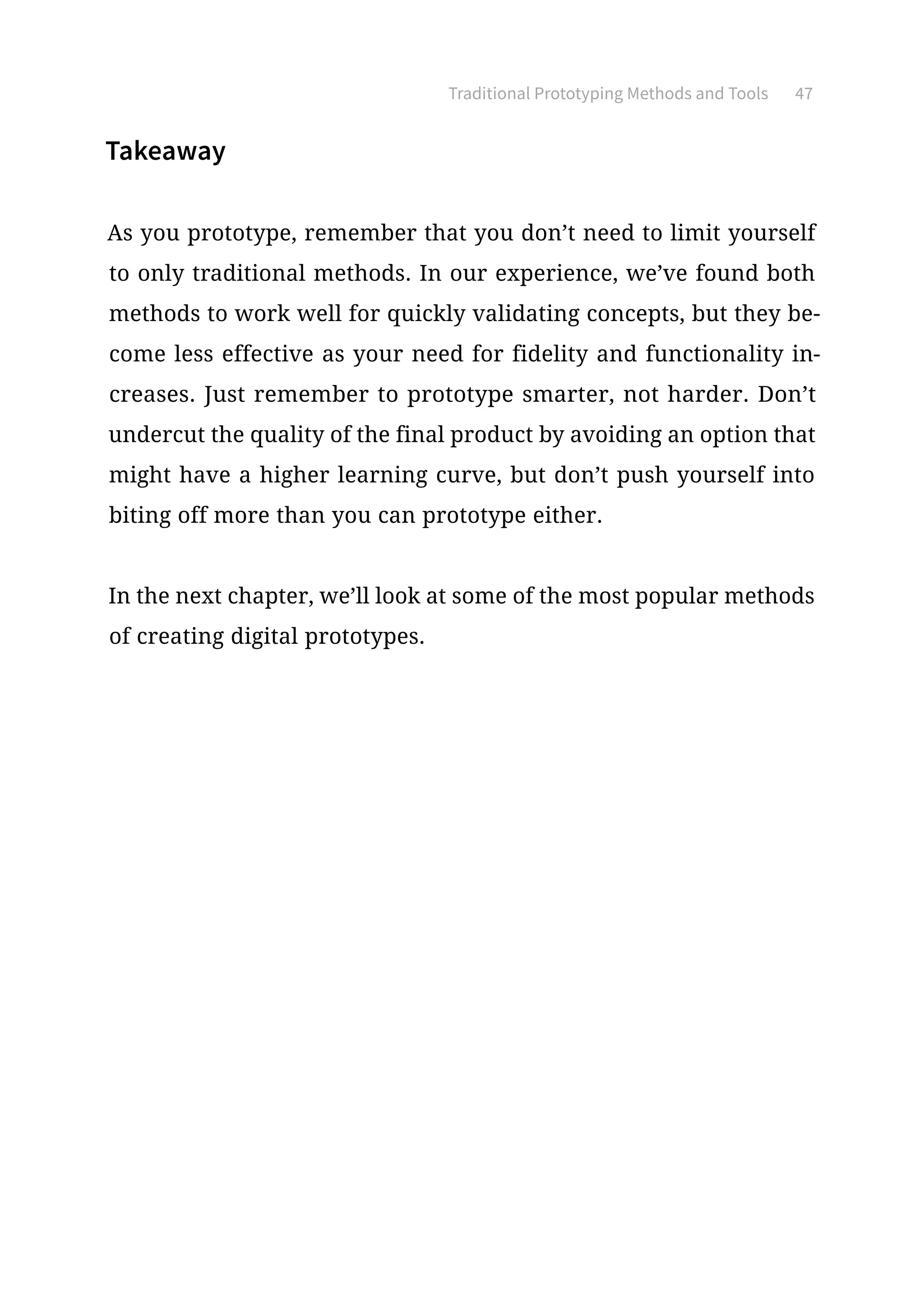 Traditional Prototyping Methods and Tools 47
Takeaway
As you prototype, remember that you don’t need to limit yourself
to only traditional methods. In our experience, we’ve found both
methods to work well for quickly validating concepts, but they be-
come less effective as your need for fidelity and functionality in-
creases. Just remember to prototype smarter, not harder. Don’t
undercut the quality of the final product by avoiding an option that
might have a higher learning curve, but don’t push yourself into
biting off more than you can prototype either.
In the next chapter, we’ll look at some of the most popular methods
of creating digital prototypes.
 