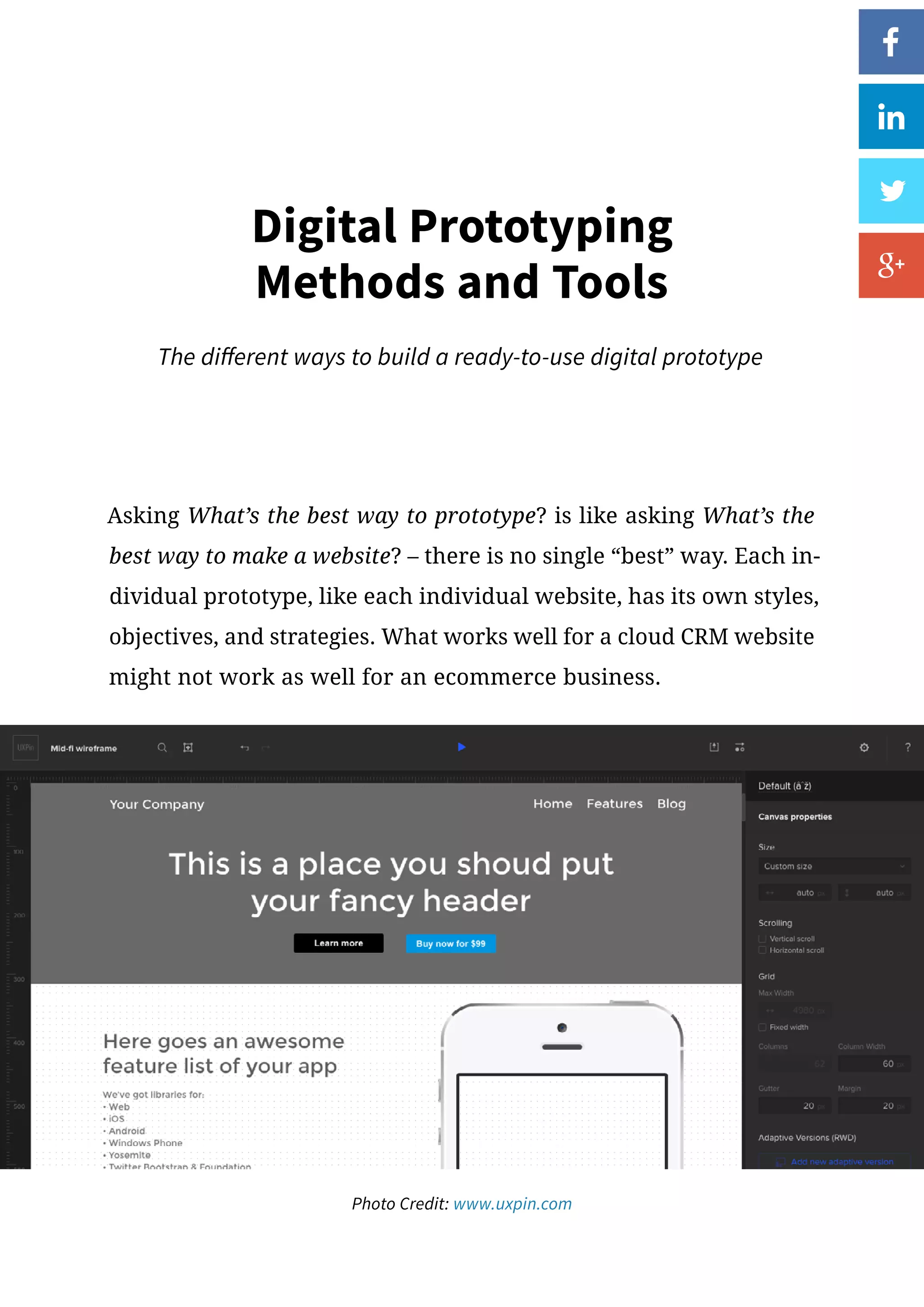 Asking What’s the best way to prototype? is like asking What’s the
best way to make a website? – there is no single “best” way. Each in-
dividual prototype, like each individual website, has its own styles,
objectives, and strategies. What works well for a cloud CRM website
might not work as well for an ecommerce business.
Digital Prototyping
Methods and Tools
The different ways to build a ready-to-use digital prototype
Photo Credit: www.uxpin.com
 