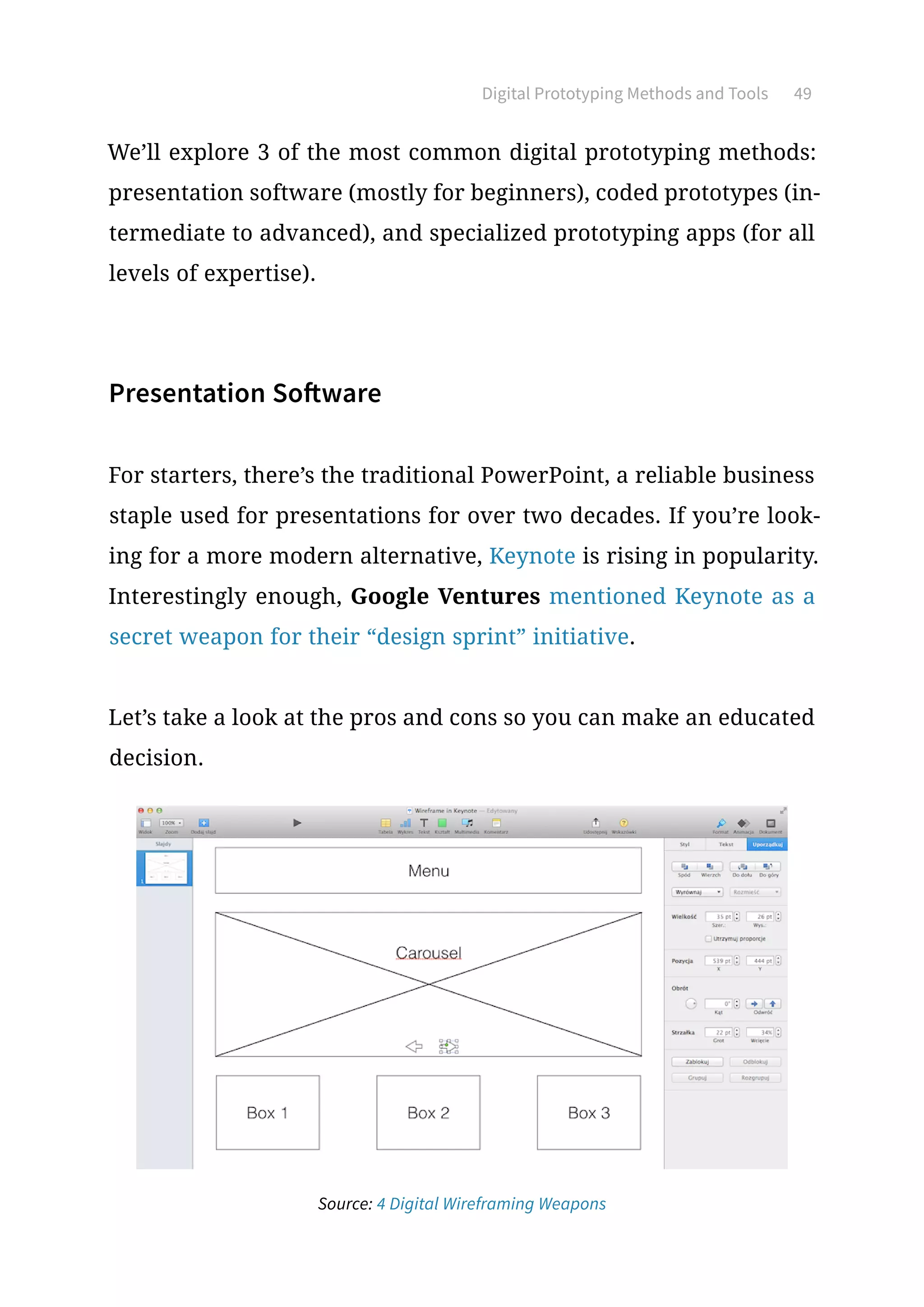We’ll explore 3 of the most common digital prototyping methods:
presentation software (mostly for beginners), coded prototypes (in-
termediate to advanced), and specialized prototyping apps (for all
levels of expertise).
Presentation Software
For starters, there’s the traditional PowerPoint, a reliable business
staple used for presentations for over two decades. If you’re look-
ing for a more modern alternative, Keynote is rising in popularity.
Interestingly enough, Google Ventures mentioned Keynote as a
secret weapon for their “design sprint” initiative.
Let’s take a look at the pros and cons so you can make an educated
decision.
Digital Prototyping Methods and Tools 49
Source: 4 Digital Wireframing Weapons
 