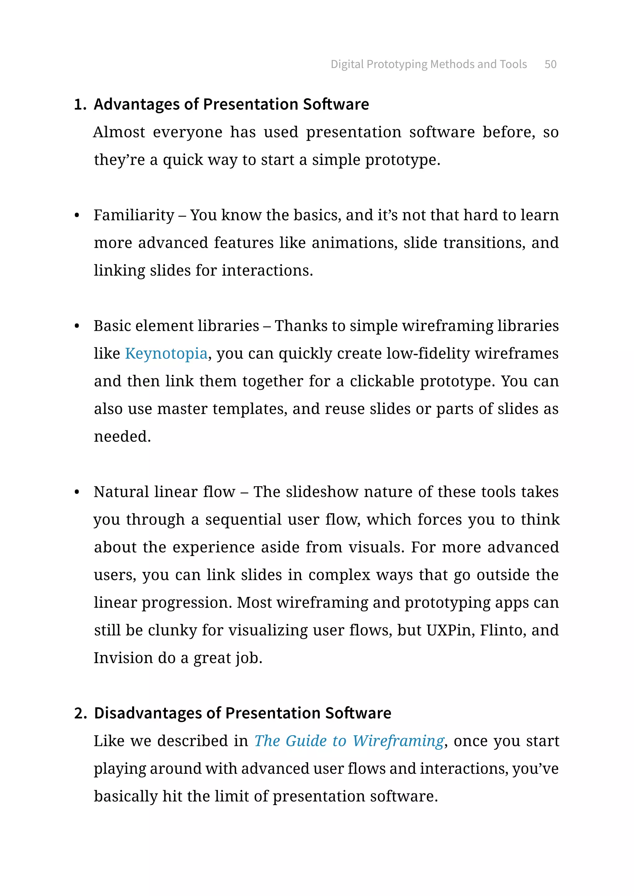 Digital Prototyping Methods and Tools 50
1.	 Advantages of Presentation Software
Almost everyone has used presentation software before, so
they’re a quick way to start a simple prototype.
•	 Familiarity – You know the basics, and it’s not that hard to learn
more advanced features like animations, slide transitions, and
linking slides for interactions.
•	 Basic element libraries – Thanks to simple wireframing libraries
like Keynotopia, you can quickly create low-fidelity wireframes
and then link them together for a clickable prototype. You can
also use master templates, and reuse slides or parts of slides as
needed.
•	 Natural linear flow – The slideshow nature of these tools takes
you through a sequential user flow, which forces you to think
about the experience aside from visuals. For more advanced
users, you can link slides in complex ways that go outside the
linear progression. Most wireframing and prototyping apps can
still be clunky for visualizing user flows, but UXPin, Flinto, and
Invision do a great job.
2.	 Disadvantages of Presentation Software
Like we described in The Guide to Wireframing, once you start
playing around with advanced user flows and interactions, you’ve
basically hit the limit of presentation software.
 