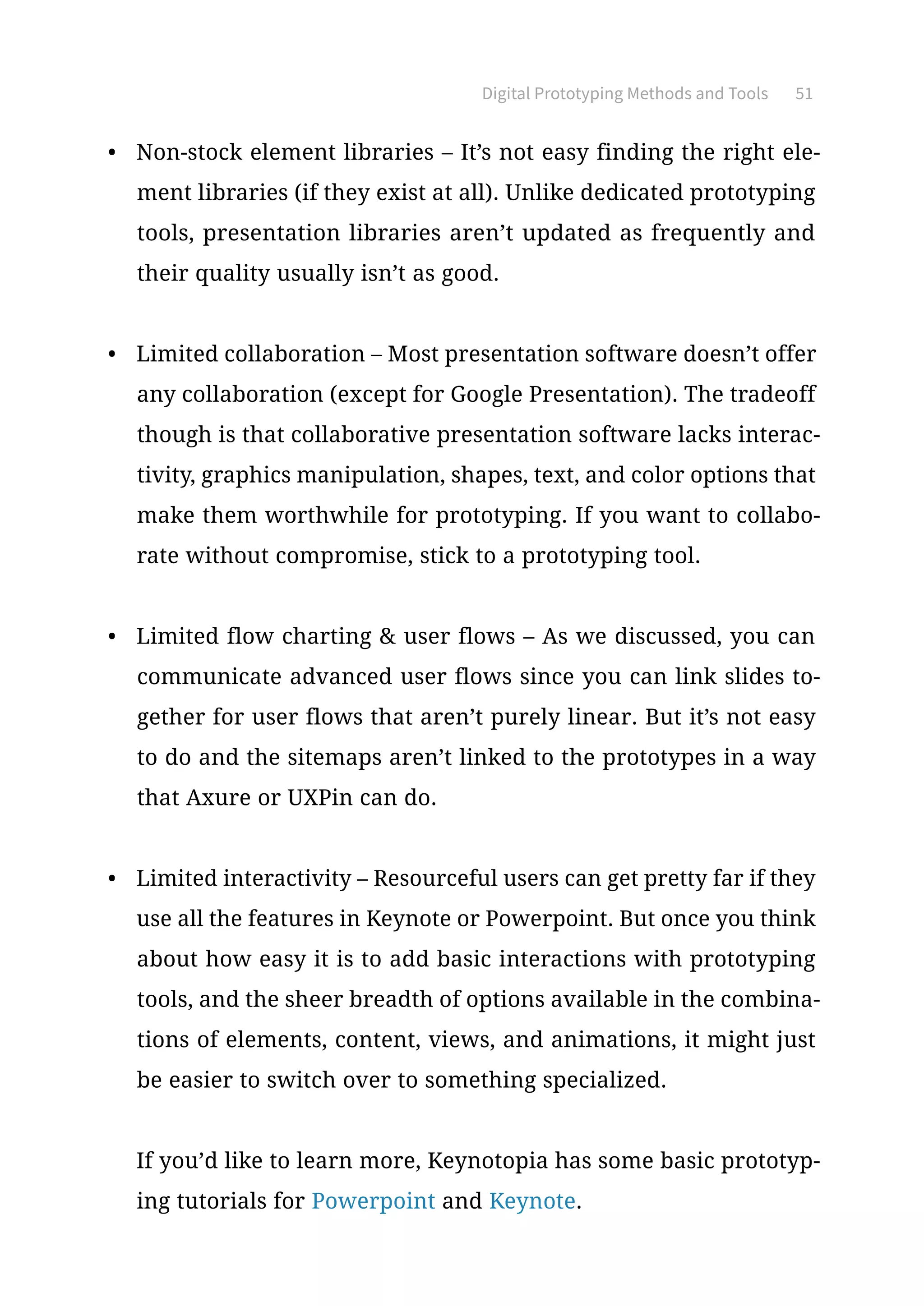 Digital Prototyping Methods and Tools 51
•	 Non-stock element libraries – It’s not easy finding the right ele-
ment libraries (if they exist at all). Unlike dedicated prototyping
tools, presentation libraries aren’t updated as frequently and
their quality usually isn’t as good.
•	 Limited collaboration – Most presentation software doesn’t offer
any collaboration (except for Google Presentation). The tradeoff
though is that collaborative presentation software lacks interac-
tivity, graphics manipulation, shapes, text, and color options that
make them worthwhile for prototyping. If you want to collabo-
rate without compromise, stick to a prototyping tool.
•	 Limited flow charting  user flows – As we discussed, you can
communicate advanced user flows since you can link slides to-
gether for user flows that aren’t purely linear. But it’s not easy
to do and the sitemaps aren’t linked to the prototypes in a way
that Axure or UXPin can do.
•	 Limited interactivity – Resourceful users can get pretty far if they
use all the features in Keynote or Powerpoint. But once you think
about how easy it is to add basic interactions with prototyping
tools, and the sheer breadth of options available in the combina-
tions of elements, content, views, and animations, it might just
be easier to switch over to something specialized.
If you’d like to learn more, Keynotopia has some basic prototyp-
ing tutorials for Powerpoint and Keynote.
 