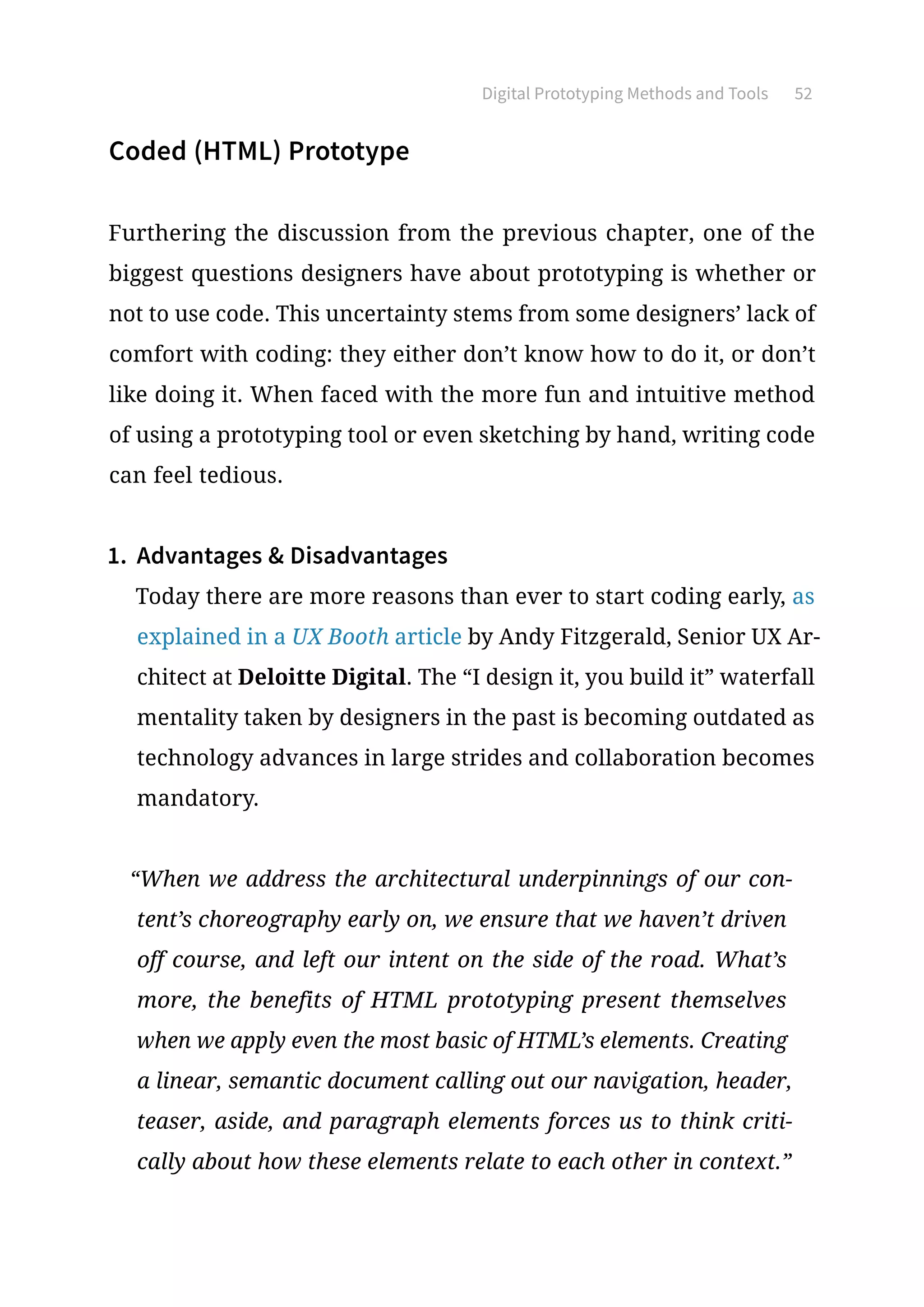 Digital Prototyping Methods and Tools 52
Coded (HTML) Prototype
Furthering the discussion from the previous chapter, one of the
biggest questions designers have about prototyping is whether or
not to use code. This uncertainty stems from some designers’ lack of
comfort with coding: they either don’t know how to do it, or don’t
like doing it. When faced with the more fun and intuitive method
of using a prototyping tool or even sketching by hand, writing code
can feel tedious.
1.	 Advantages  Disadvantages
Today there are more reasons than ever to start coding early, as
explained in a UX Booth article by Andy Fitzgerald, Senior UX Ar-
chitect at Deloitte Digital. The “I design it, you build it” waterfall
mentality taken by designers in the past is becoming outdated as
technology advances in large strides and collaboration becomes
mandatory.
“When we address the architectural underpinnings of our con-
tent’s choreography early on, we ensure that we haven’t driven
off course, and left our intent on the side of the road. What’s
more, the benefits of HTML prototyping present themselves
when we apply even the most basic of HTML’s elements. Creating
a linear, semantic document calling out our navigation, header,
teaser, aside, and paragraph elements forces us to think criti-
cally about how these elements relate to each other in context.”
 