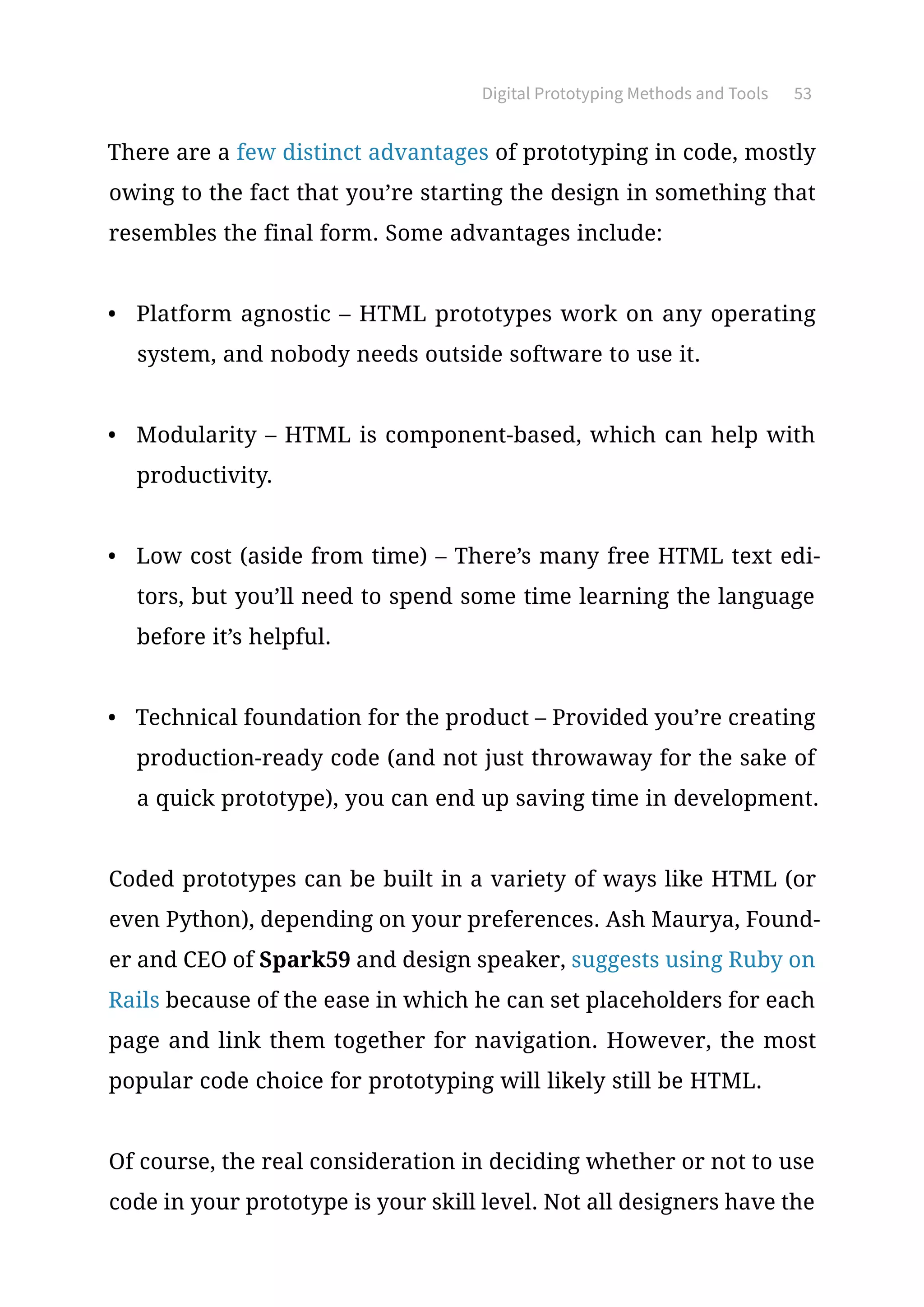Digital Prototyping Methods and Tools 53
There are a few distinct advantages of prototyping in code, mostly
owing to the fact that you’re starting the design in something that
resembles the final form. Some advantages include:
•	 Platform agnostic – HTML prototypes work on any operating
system, and nobody needs outside software to use it.
•	 Modularity – HTML is component-based, which can help with
productivity.
•	 Low cost (aside from time) – There’s many free HTML text edi-
tors, but you’ll need to spend some time learning the language
before it’s helpful.
•	 Technical foundation for the product – Provided you’re creating
production-ready code (and not just throwaway for the sake of
a quick prototype), you can end up saving time in development.
Coded prototypes can be built in a variety of ways like HTML (or
even Python), depending on your preferences. Ash Maurya, Found-
er and CEO of Spark59 and design speaker, suggests using Ruby on
Rails because of the ease in which he can set placeholders for each
page and link them together for navigation. However, the most
popular code choice for prototyping will likely still be HTML.
Of course, the real consideration in deciding whether or not to use
code in your prototype is your skill level. Not all designers have the
 
