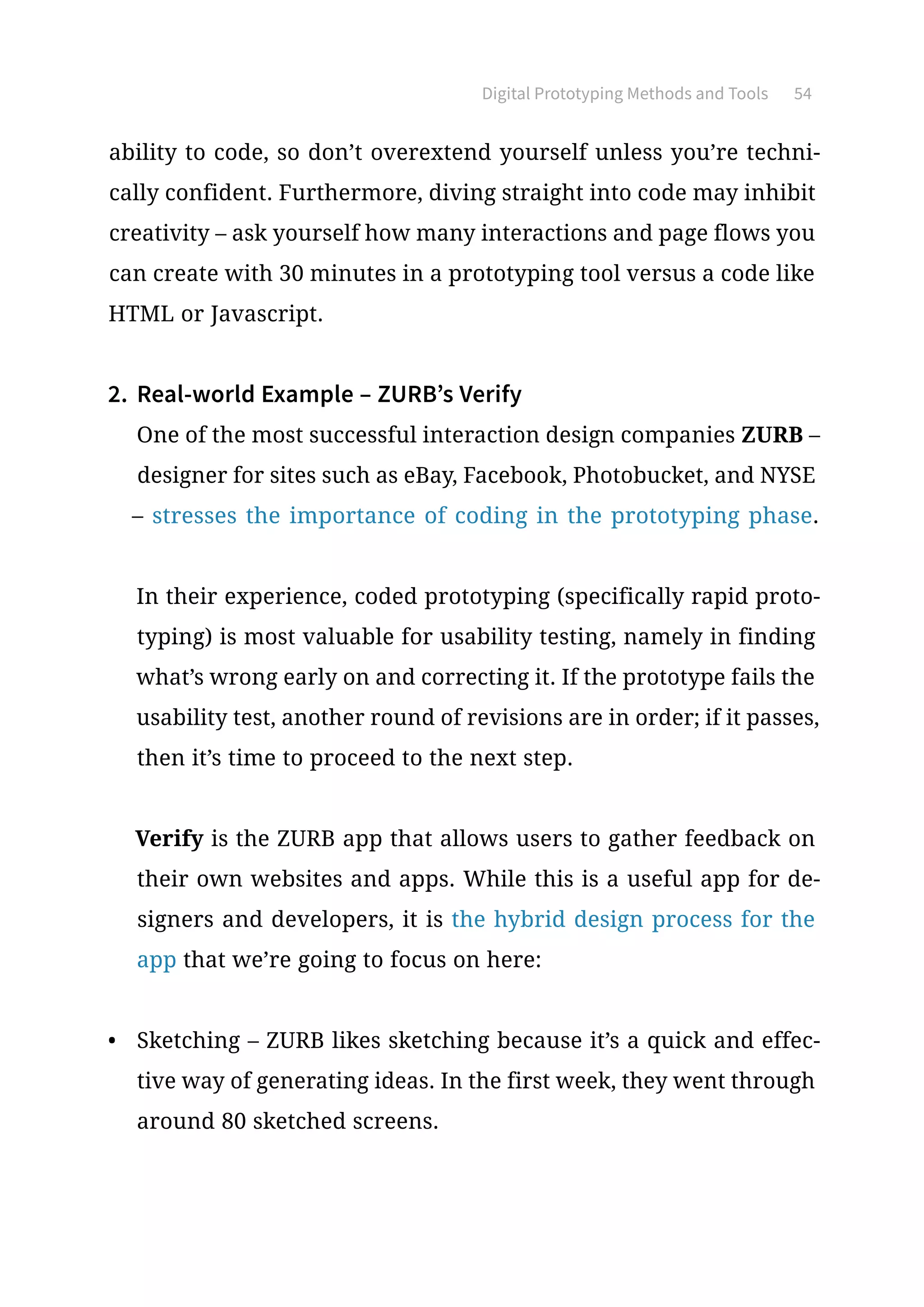 Digital Prototyping Methods and Tools 54
ability to code, so don’t overextend yourself unless you’re techni-
cally confident. Furthermore, diving straight into code may inhibit
creativity – ask yourself how many interactions and page flows you
can create with 30 minutes in a prototyping tool versus a code like
HTML or Javascript.
2.	 Real-world Example – ZURB’s Verify
One of the most successful interaction design companies ZURB –
designer for sites such as eBay, Facebook, Photobucket, and NYSE
– stresses the importance of coding in the prototyping phase.
In their experience, coded prototyping (specifically rapid proto-
typing) is most valuable for usability testing, namely in finding
what’s wrong early on and correcting it. If the prototype fails the
usability test, another round of revisions are in order; if it passes,
then it’s time to proceed to the next step.
Verify is the ZURB app that allows users to gather feedback on
their own websites and apps. While this is a useful app for de-
signers and developers, it is the hybrid design process for the
app that we’re going to focus on here:
•	 Sketching – ZURB likes sketching because it’s a quick and effec-
tive way of generating ideas. In the first week, they went through
around 80 sketched screens.
 