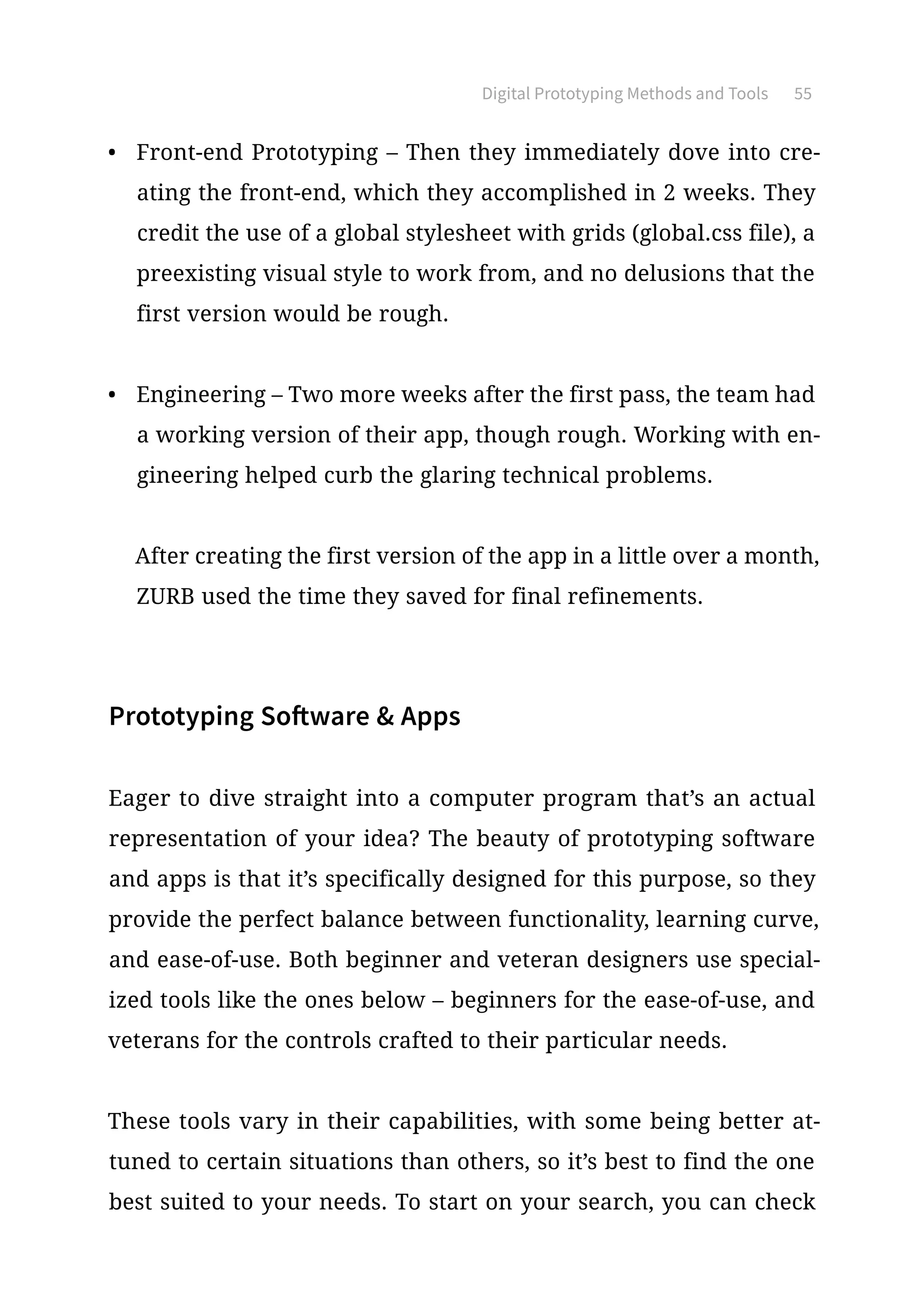 Digital Prototyping Methods and Tools 55
•	 Front-end Prototyping – Then they immediately dove into cre-
ating the front-end, which they accomplished in 2 weeks. They
credit the use of a global stylesheet with grids (global.css file), a
preexisting visual style to work from, and no delusions that the
first version would be rough.
•	 Engineering – Two more weeks after the first pass, the team had
a working version of their app, though rough. Working with en-
gineering helped curb the glaring technical problems.
After creating the first version of the app in a little over a month,
ZURB used the time they saved for final refinements.
Prototyping Software  Apps
Eager to dive straight into a computer program that’s an actual
representation of your idea? The beauty of prototyping software
and apps is that it’s specifically designed for this purpose, so they
provide the perfect balance between functionality, learning curve,
and ease-of-use. Both beginner and veteran designers use special-
ized tools like the ones below – beginners for the ease-of-use, and
veterans for the controls crafted to their particular needs.
These tools vary in their capabilities, with some being better at-
tuned to certain situations than others, so it’s best to find the one
best suited to your needs. To start on your search, you can check
 