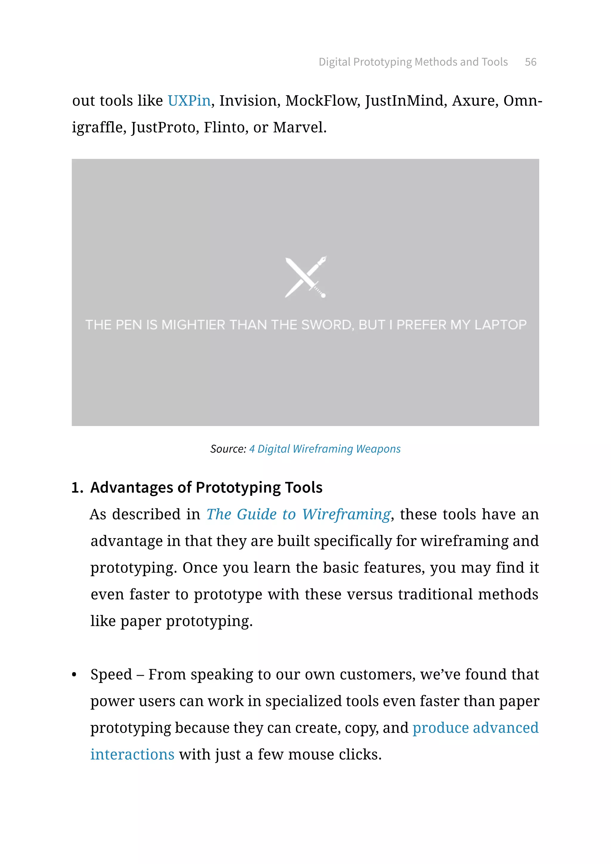Digital Prototyping Methods and Tools 56
out tools like UXPin, Invision, MockFlow, JustInMind, Axure, Omn-
igraffle, JustProto, Flinto, or Marvel.
1.	 Advantages of Prototyping Tools
As described in The Guide to Wireframing, these tools have an
advantage in that they are built specifically for wireframing and
prototyping. Once you learn the basic features, you may find it
even faster to prototype with these versus traditional methods
like paper prototyping.
•	 Speed – From speaking to our own customers, we’ve found that
power users can work in specialized tools even faster than paper
prototyping because they can create, copy, and produce advanced
interactions with just a few mouse clicks.
Source: 4 Digital Wireframing Weapons
 