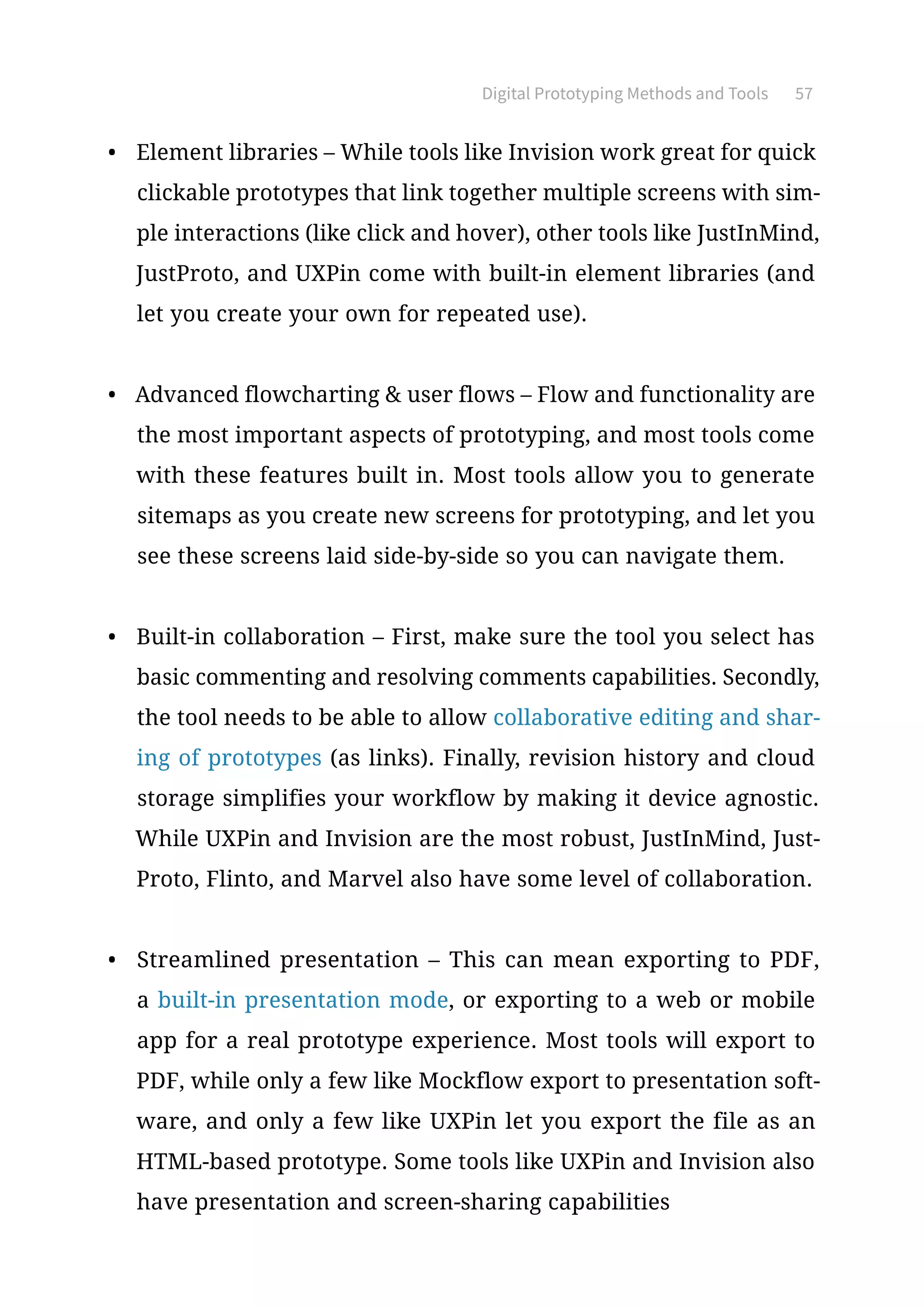 Digital Prototyping Methods and Tools 57
•	 Element libraries – While tools like Invision work great for quick
clickable prototypes that link together multiple screens with sim-
ple interactions (like click and hover), other tools like JustInMind,
JustProto, and UXPin come with built-in element libraries (and
let you create your own for repeated use).
•	 Advanced flowcharting  user flows – Flow and functionality are
the most important aspects of prototyping, and most tools come
with these features built in. Most tools allow you to generate
sitemaps as you create new screens for prototyping, and let you
see these screens laid side-by-side so you can navigate them.
•	 Built-in collaboration – First, make sure the tool you select has
basic commenting and resolving comments capabilities. Secondly,
the tool needs to be able to allow collaborative editing and shar-
ing of prototypes (as links). Finally, revision history and cloud
storage simplifies your workflow by making it device agnostic.
While UXPin and Invision are the most robust, JustInMind, Just-
Proto, Flinto, and Marvel also have some level of collaboration.
•	 Streamlined presentation – This can mean exporting to PDF,
a built-in presentation mode, or exporting to a web or mobile
app for a real prototype experience. Most tools will export to
PDF, while only a few like Mockflow export to presentation soft-
ware, and only a few like UXPin let you export the file as an
HTML-based prototype. Some tools like UXPin and Invision also
have presentation and screen-sharing capabilities
 
