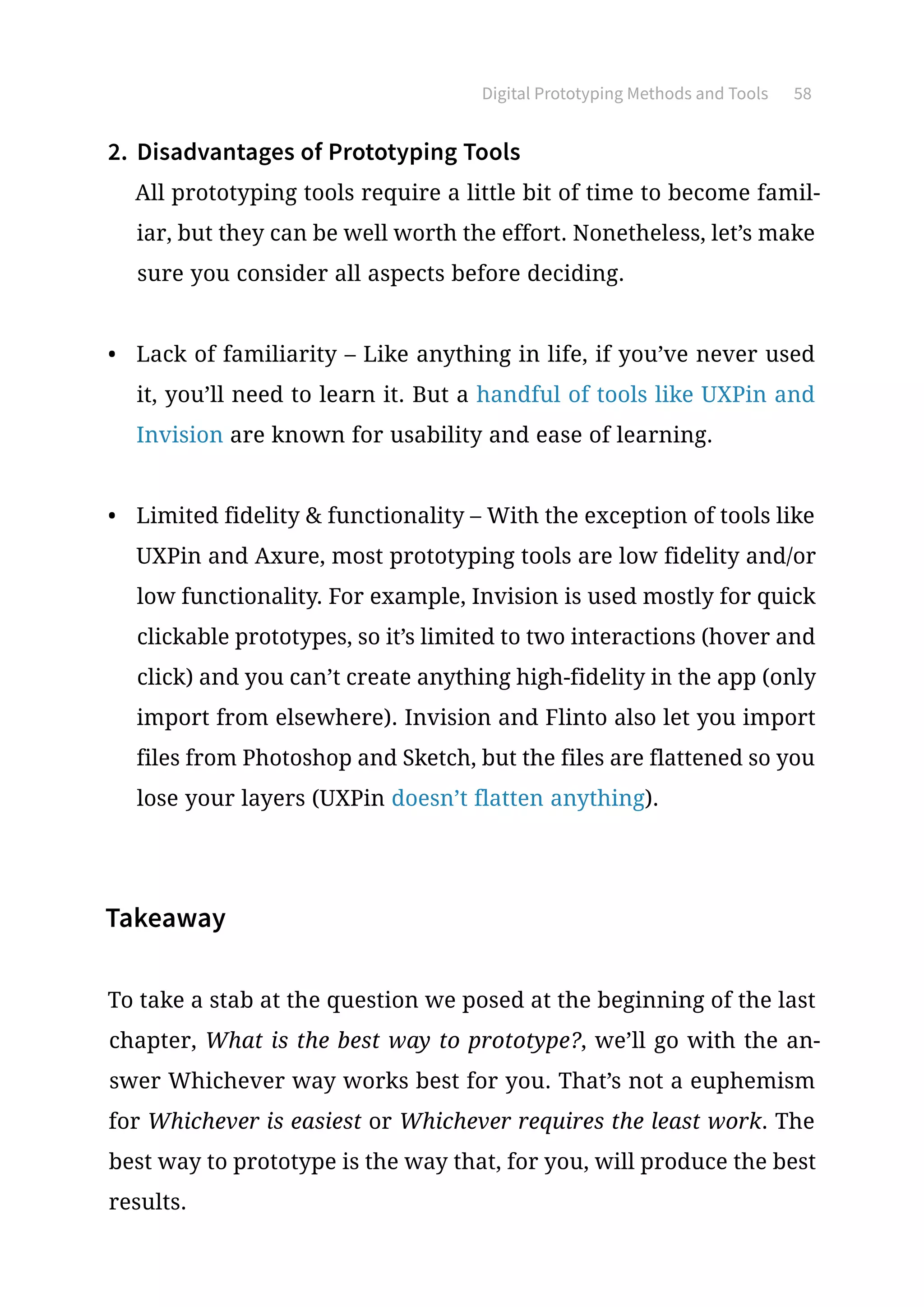 Digital Prototyping Methods and Tools 58
2.	 Disadvantages of Prototyping Tools
All prototyping tools require a little bit of time to become famil-
iar, but they can be well worth the effort. Nonetheless, let’s make
sure you consider all aspects before deciding.
•	 Lack of familiarity – Like anything in life, if you’ve never used
it, you’ll need to learn it. But a handful of tools like UXPin and
Invision are known for usability and ease of learning.
•	 Limited fidelity  functionality – With the exception of tools like
UXPin and Axure, most prototyping tools are low fidelity and/or
low functionality. For example, Invision is used mostly for quick
clickable prototypes, so it’s limited to two interactions (hover and
click) and you can’t create anything high-fidelity in the app (only
import from elsewhere). Invision and Flinto also let you import
files from Photoshop and Sketch, but the files are flattened so you
lose your layers (UXPin doesn’t flatten anything).
Takeaway
To take a stab at the question we posed at the beginning of the last
chapter, What is the best way to prototype?, we’ll go with the an-
swer Whichever way works best for you. That’s not a euphemism
for Whichever is easiest or Whichever requires the least work. The
best way to prototype is the way that, for you, will produce the best
results.
 