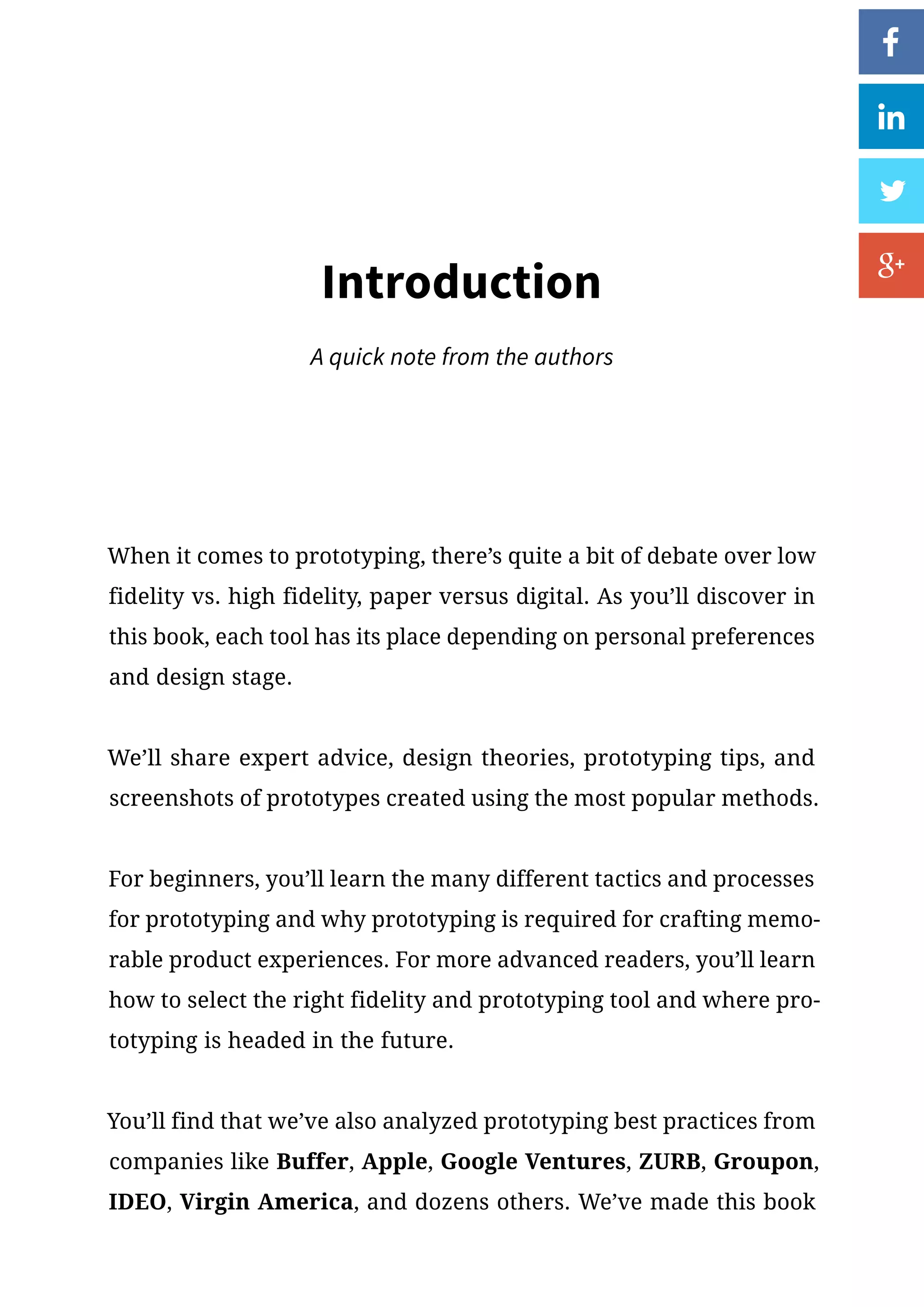 When it comes to prototyping, there’s quite a bit of debate over low
fidelity vs. high fidelity, paper versus digital. As you’ll discover in
this book, each tool has its place depending on personal preferences
and design stage.
We’ll share expert advice, design theories, prototyping tips, and
screenshots of prototypes created using the most popular methods.
For beginners, you’ll learn the many different tactics and processes
for prototyping and why prototyping is required for crafting memo-
rable product experiences. For more advanced readers, you’ll learn
how to select the right fidelity and prototyping tool and where pro-
totyping is headed in the future.
You’ll find that we’ve also analyzed prototyping best practices from
companies like Buffer, Apple, Google Ventures, ZURB, Groupon,
IDEO, Virgin America, and dozens others. We’ve made this book
Introduction
A quick note from the authors
 