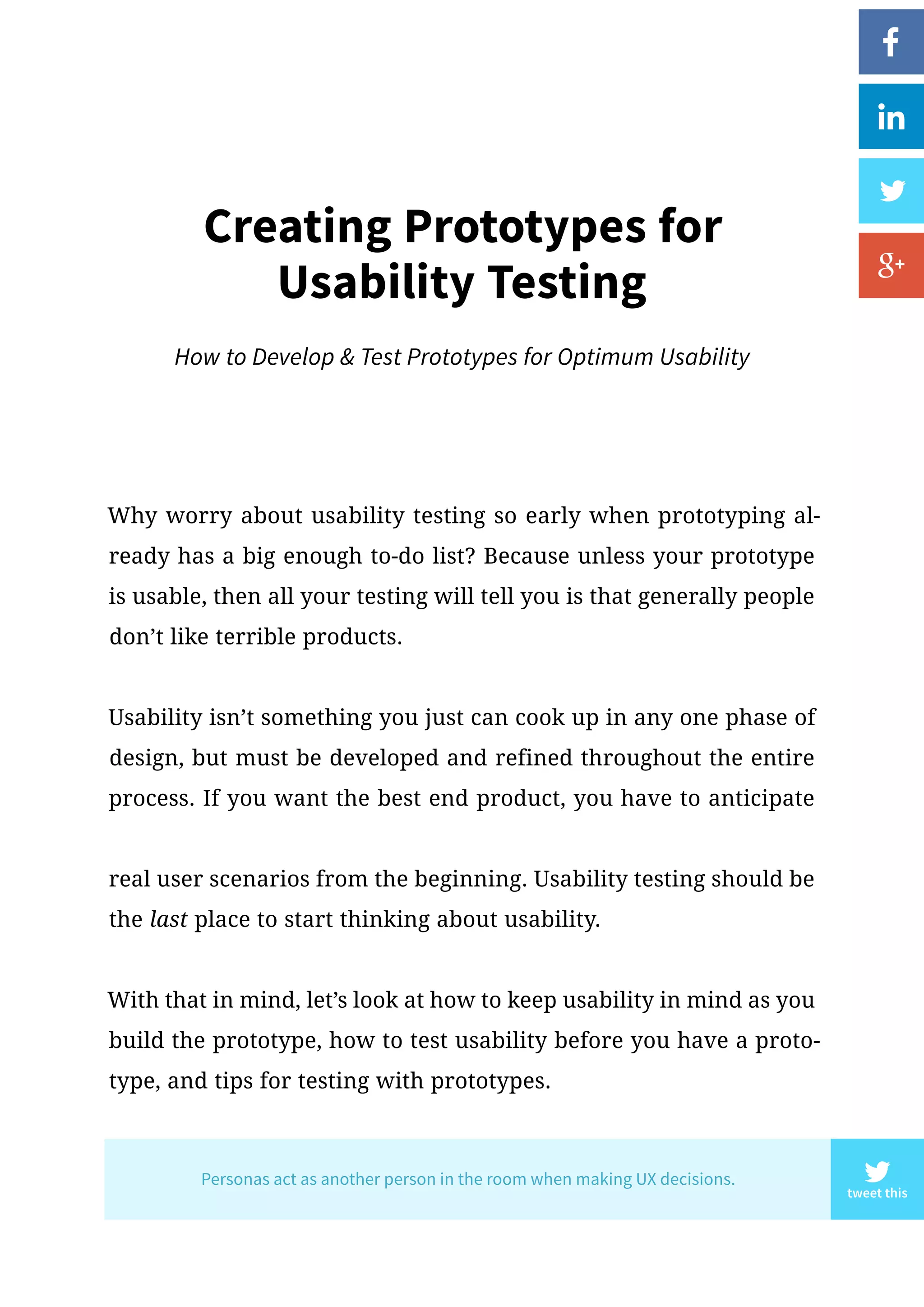 Creating Prototypes for
Usability Testing
How to Develop  Test Prototypes for Optimum Usability
Why worry about usability testing so early when prototyping al-
ready has a big enough to-do list? Because unless your prototype
is usable, then all your testing will tell you is that generally people
don’t like terrible products.
Usability isn’t something you just can cook up in any one phase of
design, but must be developed and refined throughout the entire
process. If you want the best end product, you have to anticipate
real user scenarios from the beginning. Usability testing should be
the last place to start thinking about usability.
With that in mind, let’s look at how to keep usability in mind as you
build the prototype, how to test usability before you have a proto-
type, and tips for testing with prototypes.
tweet this
Personas act as another person in the room when making UX decisions.
 