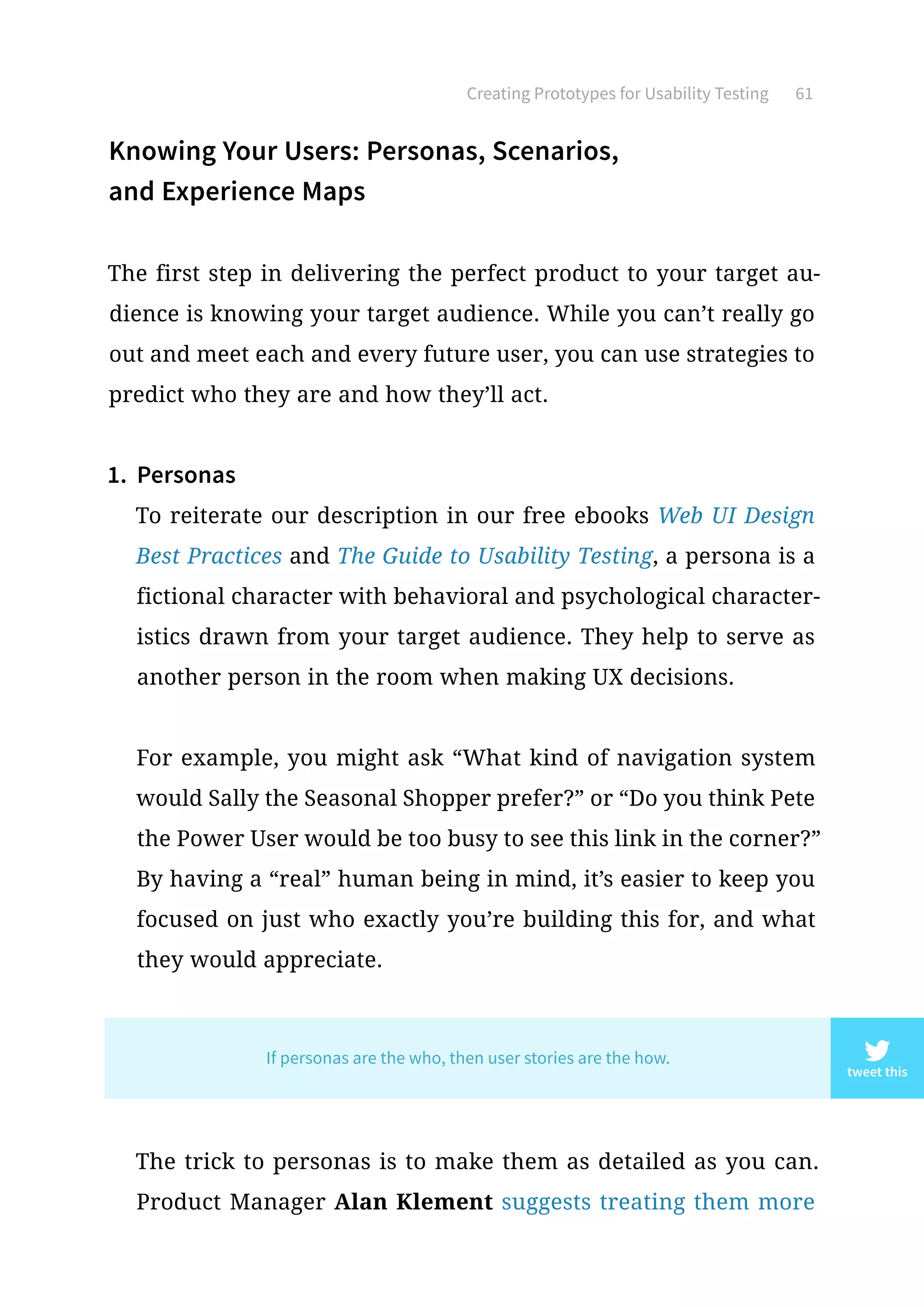 Creating Prototypes for Usability Testing 61
Knowing Your Users: Personas, Scenarios,
and Experience Maps
The first step in delivering the perfect product to your target au-
dience is knowing your target audience. While you can’t really go
out and meet each and every future user, you can use strategies to
predict who they are and how they’ll act.
1.	 Personas
To reiterate our description in our free ebooks Web UI Design
Best Practices and The Guide to Usability Testing, a persona is a
fictional character with behavioral and psychological character-
istics drawn from your target audience. They help to serve as
another person in the room when making UX decisions.
For example, you might ask “What kind of navigation system
would Sally the Seasonal Shopper prefer?” or “Do you think Pete
the Power User would be too busy to see this link in the corner?”
By having a “real” human being in mind, it’s easier to keep you
focused on just who exactly you’re building this for, and what
they would appreciate.
The trick to personas is to make them as detailed as you can.
Product Manager Alan Klement suggests treating them more
tweet this
If personas are the who, then user stories are the how.
 