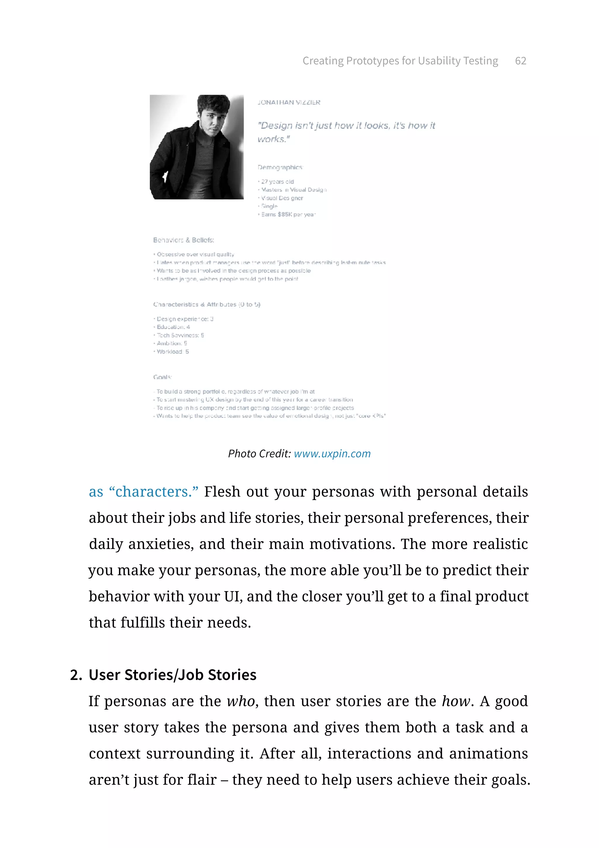 Creating Prototypes for Usability Testing 62
as “characters.” Flesh out your personas with personal details
about their jobs and life stories, their personal preferences, their
daily anxieties, and their main motivations. The more realistic
you make your personas, the more able you’ll be to predict their
behavior with your UI, and the closer you’ll get to a final product
that fulfills their needs.
2.	User Stories/Job Stories
If personas are the who, then user stories are the how. A good
user story takes the persona and gives them both a task and a
context surrounding it. After all, interactions and animations
aren’t just for flair – they need to help users achieve their goals.
Photo Credit: www.uxpin.com
 