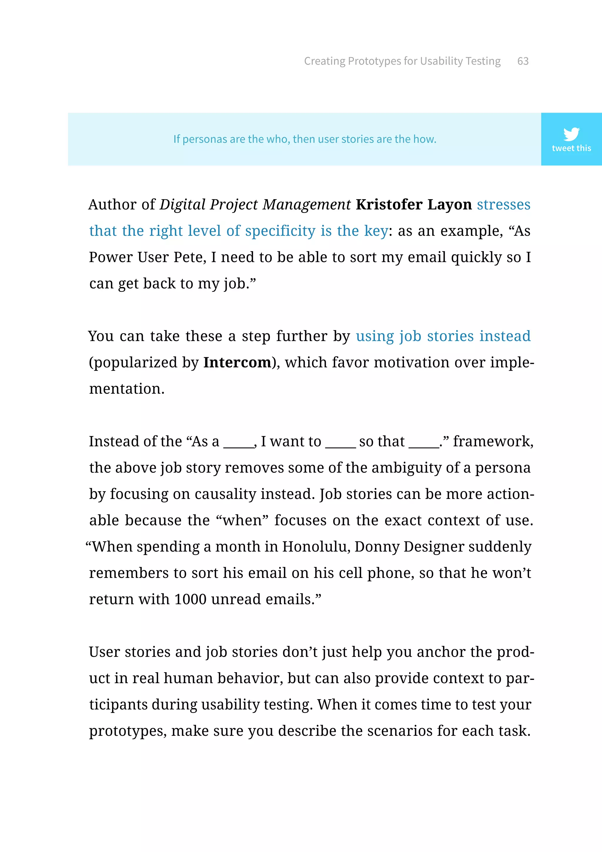 Creating Prototypes for Usability Testing 63
Author of Digital Project Management Kristofer Layon stresses
that the right level of specificity is the key: as an example, “As
Power User Pete, I need to be able to sort my email quickly so I
can get back to my job.”
You can take these a step further by using job stories instead
(popularized by Intercom), which favor motivation over imple-
mentation.
Instead of the “As a _____, I want to _____ so that _____.” framework,
the above job story removes some of the ambiguity of a persona
by focusing on causality instead. Job stories can be more action-
able because the “when” focuses on the exact context of use.
“When spending a month in Honolulu, Donny Designer suddenly
remembers to sort his email on his cell phone, so that he won’t
return with 1000 unread emails.”
User stories and job stories don’t just help you anchor the prod-
uct in real human behavior, but can also provide context to par-
ticipants during usability testing. When it comes time to test your
prototypes, make sure you describe the scenarios for each task.
tweet this
If personas are the who, then user stories are the how.
 