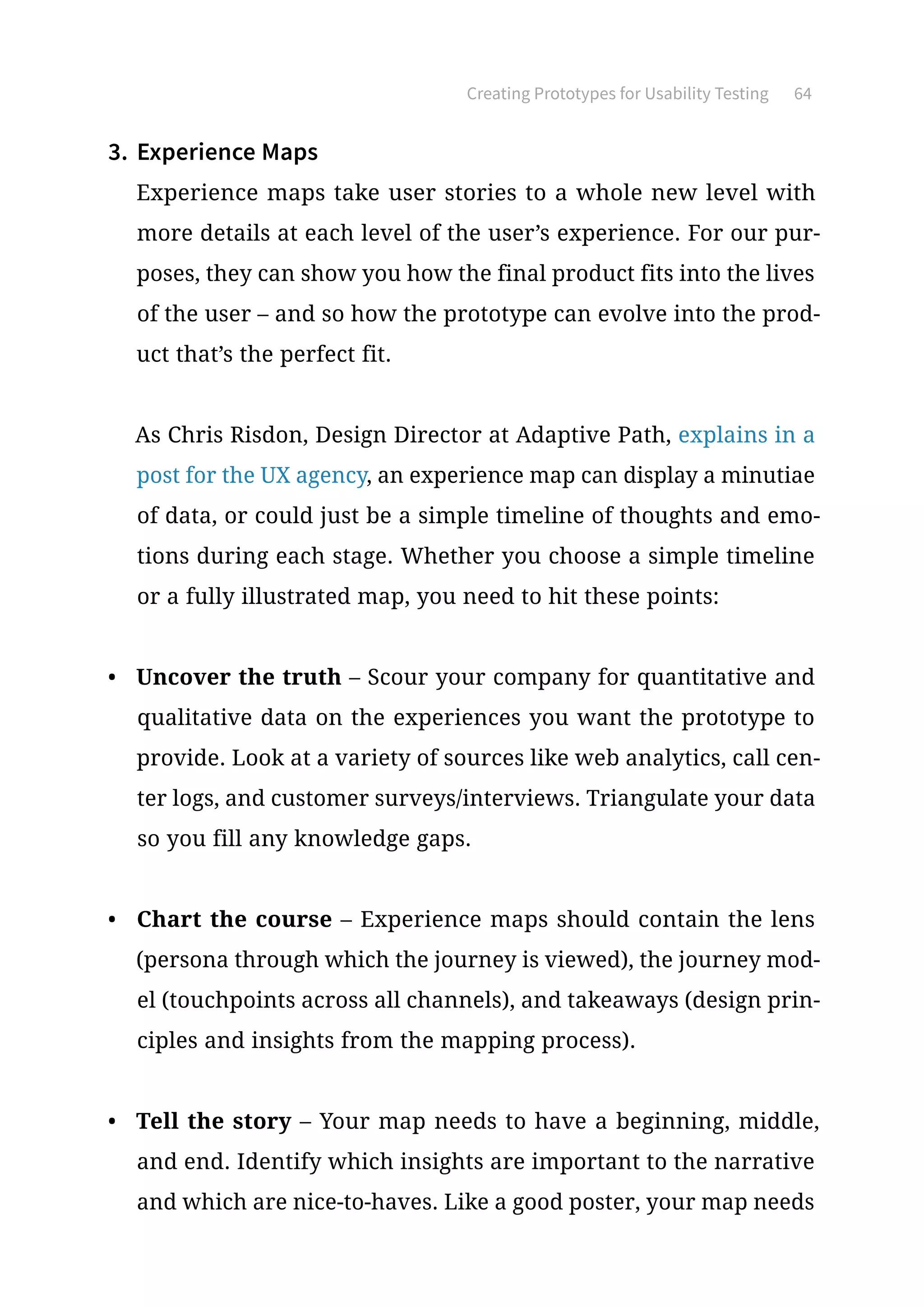 Creating Prototypes for Usability Testing 64
3.	 Experience Maps
Experience maps take user stories to a whole new level with
more details at each level of the user’s experience. For our pur-
poses, they can show you how the final product fits into the lives
of the user – and so how the prototype can evolve into the prod-
uct that’s the perfect fit.
As Chris Risdon, Design Director at Adaptive Path, explains in a
post for the UX agency, an experience map can display a minutiae
of data, or could just be a simple timeline of thoughts and emo-
tions during each stage. Whether you choose a simple timeline
or a fully illustrated map, you need to hit these points:
•	 Uncover the truth – Scour your company for quantitative and
qualitative data on the experiences you want the prototype to
provide. Look at a variety of sources like web analytics, call cen-
ter logs, and customer surveys/interviews. Triangulate your data
so you fill any knowledge gaps.
•	 Chart the course – Experience maps should contain the lens
(persona through which the journey is viewed), the journey mod-
el (touchpoints across all channels), and takeaways (design prin-
ciples and insights from the mapping process).
•	 Tell the story – Your map needs to have a beginning, middle,
and end. Identify which insights are important to the narrative
and which are nice-to-haves. Like a good poster, your map needs
 