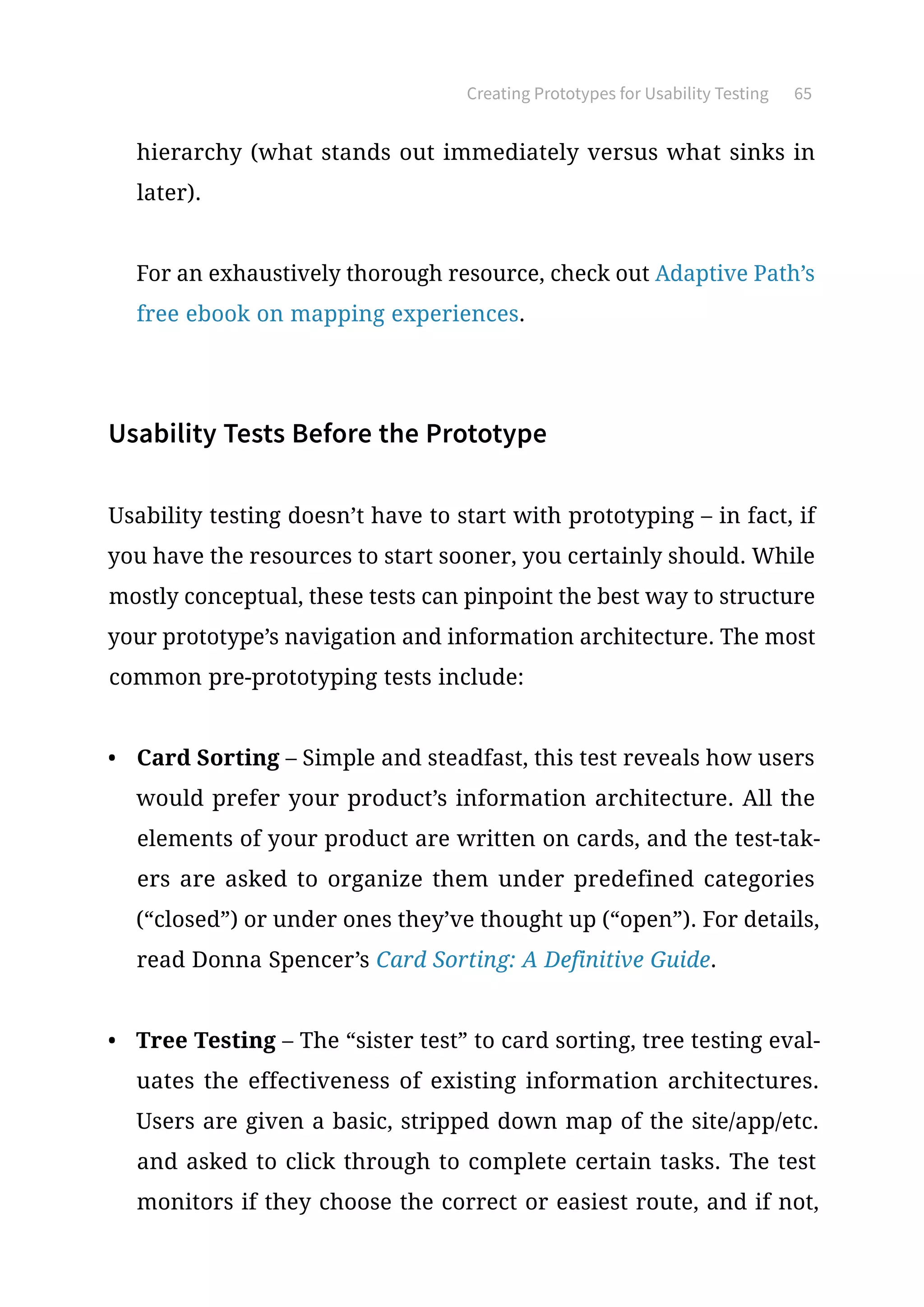 Creating Prototypes for Usability Testing 65
hierarchy (what stands out immediately versus what sinks in
later).
For an exhaustively thorough resource, check out Adaptive Path’s
free ebook on mapping experiences.
Usability Tests Before the Prototype
Usability testing doesn’t have to start with prototyping – in fact, if
you have the resources to start sooner, you certainly should. While
mostly conceptual, these tests can pinpoint the best way to structure
your prototype’s navigation and information architecture. The most
common pre-prototyping tests include:
•	 Card Sorting – Simple and steadfast, this test reveals how users
would prefer your product’s information architecture. All the
elements of your product are written on cards, and the test-tak-
ers are asked to organize them under predefined categories
(“closed”) or under ones they’ve thought up (“open”). For details,
read Donna Spencer’s Card Sorting: A Definitive Guide.
•	 Tree Testing – The “sister test” to card sorting, tree testing eval-
uates the effectiveness of existing information architectures.
Users are given a basic, stripped down map of the site/app/etc.
and asked to click through to complete certain tasks. The test
monitors if they choose the correct or easiest route, and if not,
 