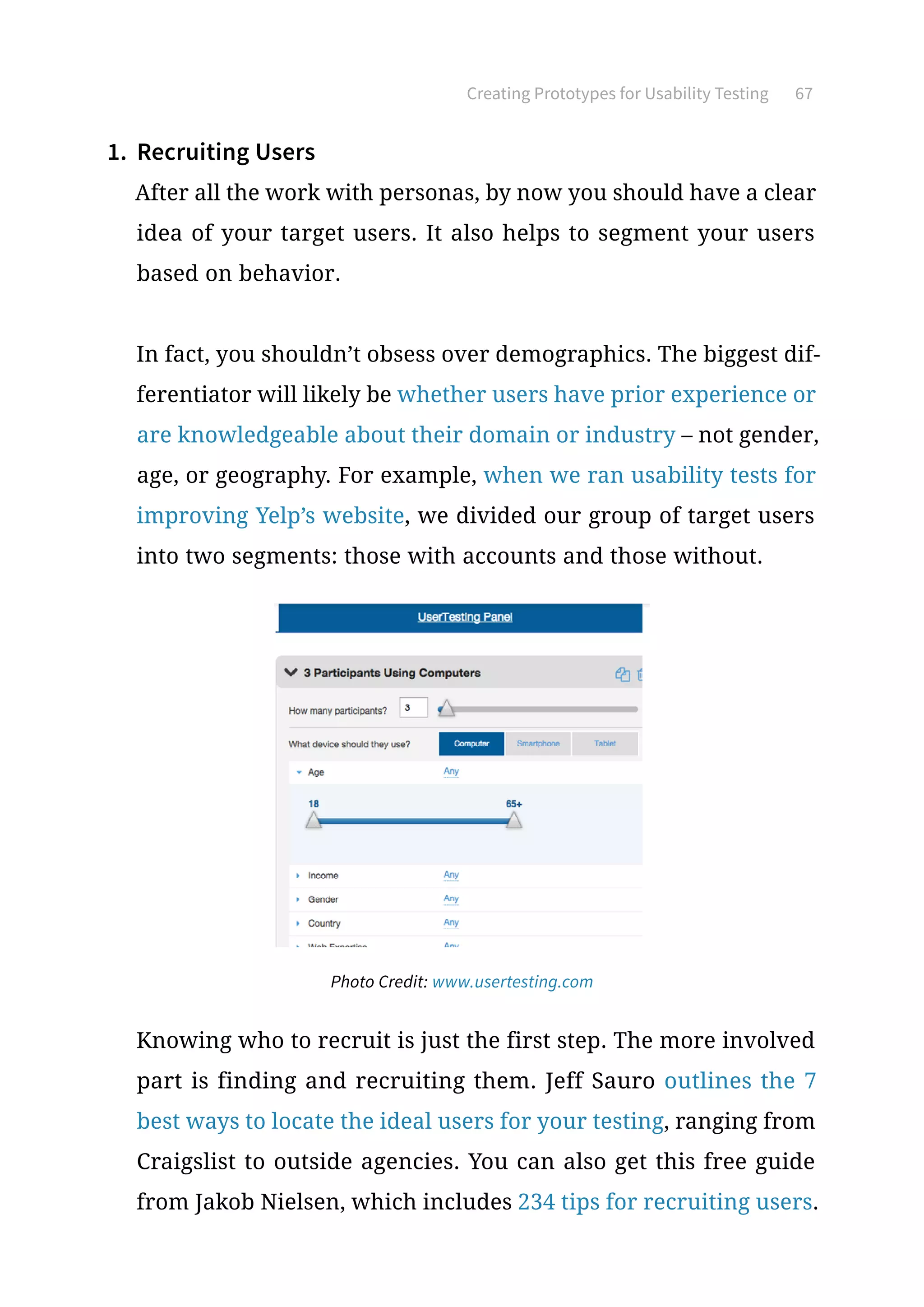 Creating Prototypes for Usability Testing 67
1.	 Recruiting Users
After all the work with personas, by now you should have a clear
idea of your target users. It also helps to segment your users
based on behavior.
In fact, you shouldn’t obsess over demographics. The biggest dif-
ferentiator will likely be whether users have prior experience or
are knowledgeable about their domain or industry – not gender,
age, or geography. For example, when we ran usability tests for
improving Yelp’s website, we divided our group of target users
into two segments: those with accounts and those without.
Knowing who to recruit is just the first step. The more involved
part is finding and recruiting them. Jeff Sauro outlines the 7
best ways to locate the ideal users for your testing, ranging from
Craigslist to outside agencies. You can also get this free guide
from Jakob Nielsen, which includes 234 tips for recruiting users.
Photo Credit: www.usertesting.com
 