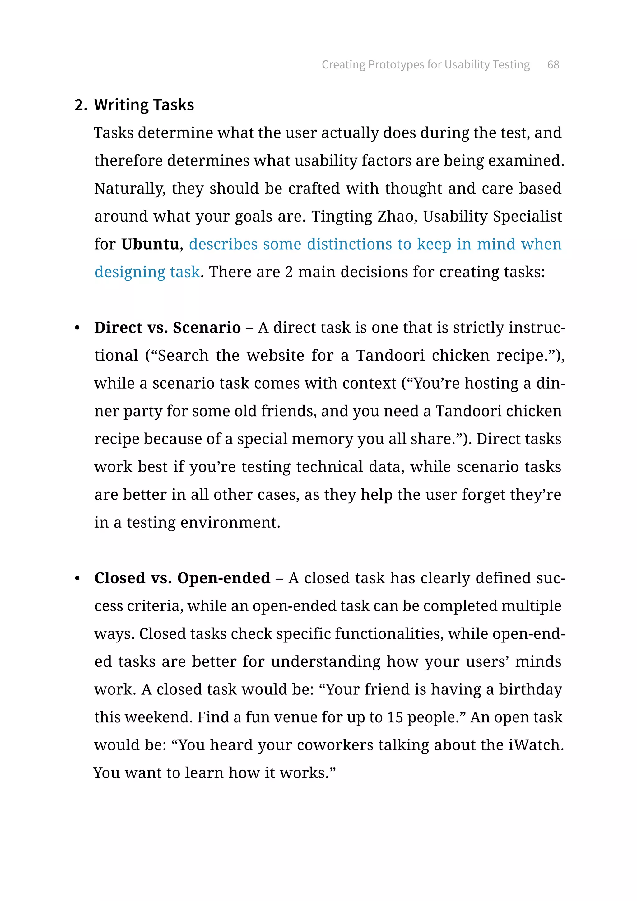 Creating Prototypes for Usability Testing 68
2.	 Writing Tasks
Tasks determine what the user actually does during the test, and
therefore determines what usability factors are being examined.
Naturally, they should be crafted with thought and care based
around what your goals are. Tingting Zhao, Usability Specialist
for Ubuntu, describes some distinctions to keep in mind when
designing task. There are 2 main decisions for creating tasks:
•	 Direct vs. Scenario – A direct task is one that is strictly instruc-
tional (“Search the website for a Tandoori chicken recipe.”),
while a scenario task comes with context (“You’re hosting a din-
ner party for some old friends, and you need a Tandoori chicken
recipe because of a special memory you all share.”). Direct tasks
work best if you’re testing technical data, while scenario tasks
are better in all other cases, as they help the user forget they’re
in a testing environment.
•	 Closed vs. Open-ended – A closed task has clearly defined suc-
cess criteria, while an open-ended task can be completed multiple
ways. Closed tasks check specific functionalities, while open-end-
ed tasks are better for understanding how your users’ minds
work. A closed task would be: “Your friend is having a birthday
this weekend. Find a fun venue for up to 15 people.” An open task
would be: “You heard your coworkers talking about the iWatch.
You want to learn how it works.”
 