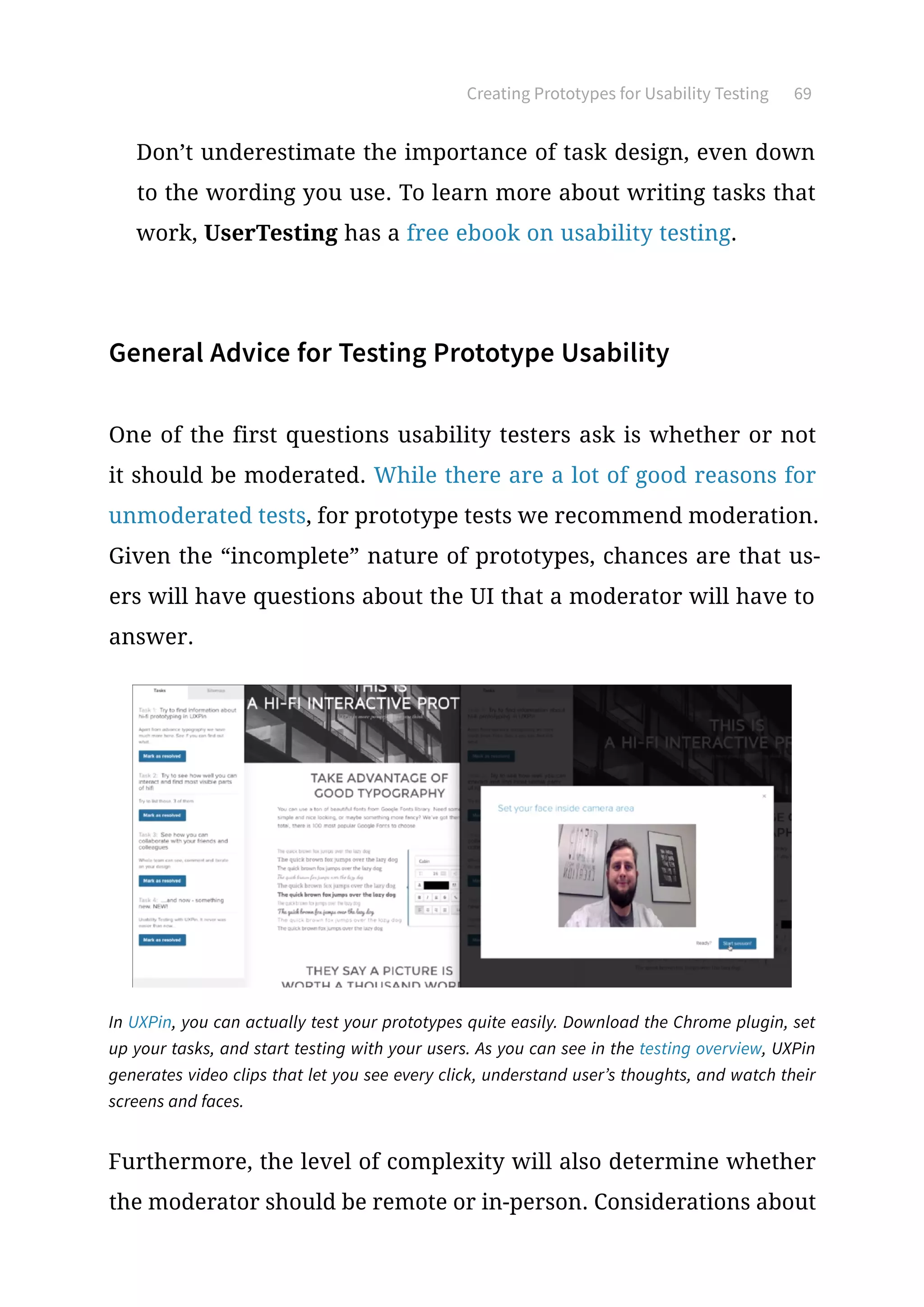 Creating Prototypes for Usability Testing 69
Don’t underestimate the importance of task design, even down
to the wording you use. To learn more about writing tasks that
work, UserTesting has a free ebook on usability testing.
General Advice for Testing Prototype Usability
One of the first questions usability testers ask is whether or not
it should be moderated. While there are a lot of good reasons for
unmoderated tests, for prototype tests we recommend moderation.
Given the “incomplete” nature of prototypes, chances are that us-
ers will have questions about the UI that a moderator will have to
answer.
Furthermore, the level of complexity will also determine whether
the moderator should be remote or in-person. Considerations about
In UXPin, you can actually test your prototypes quite easily. Download the Chrome plugin, set
up your tasks, and start testing with your users. As you can see in the testing overview, UXPin
generates video clips that let you see every click, understand user’s thoughts, and watch their
screens and faces.
 