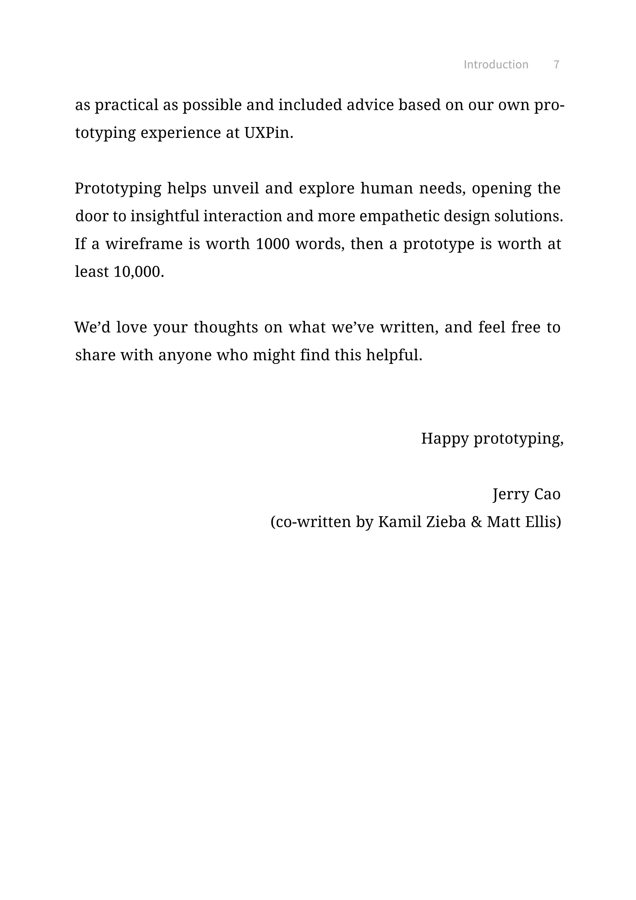 as practical as possible and included advice based on our own pro-
totyping experience at UXPin.
Prototyping helps unveil and explore human needs, opening the
door to insightful interaction and more empathetic design solutions.
If a wireframe is worth 1000 words, then a prototype is worth at
least 10,000.
We’d love your thoughts on what we’ve written, and feel free to
share with anyone who might find this helpful.
Happy prototyping,
Jerry Cao
(co-written by Kamil Zieba  Matt Ellis)
Introduction 7
 