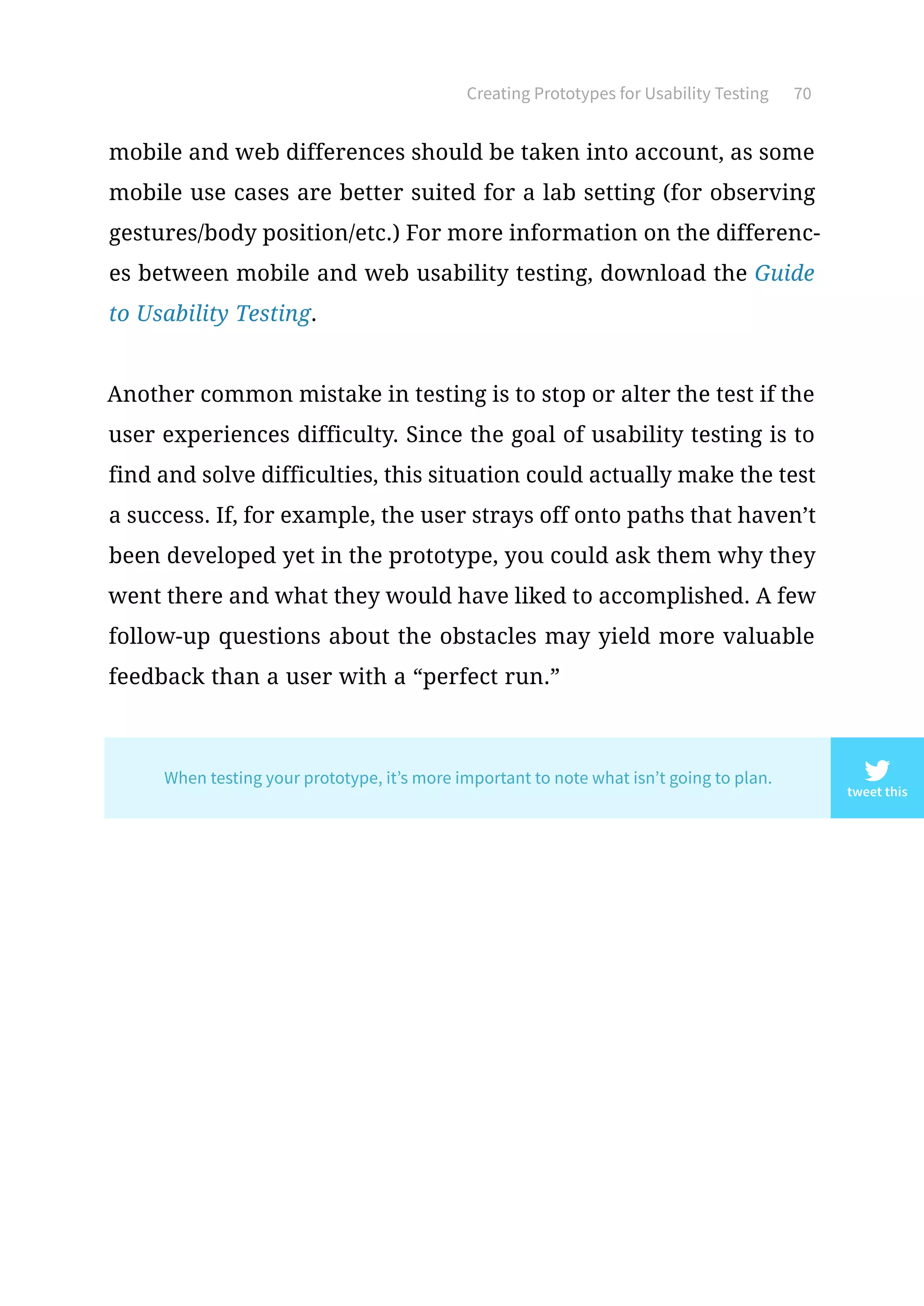 Creating Prototypes for Usability Testing 70
mobile and web differences should be taken into account, as some
mobile use cases are better suited for a lab setting (for observing
gestures/body position/etc.) For more information on the differenc-
es between mobile and web usability testing, download the Guide
to Usability Testing.
Another common mistake in testing is to stop or alter the test if the
user experiences difficulty. Since the goal of usability testing is to
find and solve difficulties, this situation could actually make the test
a success. If, for example, the user strays off onto paths that haven’t
been developed yet in the prototype, you could ask them why they
went there and what they would have liked to accomplished. A few
follow-up questions about the obstacles may yield more valuable
feedback than a user with a “perfect run.”
tweet this
When testing your prototype, it’s more important to note what isn’t going to plan.
 
