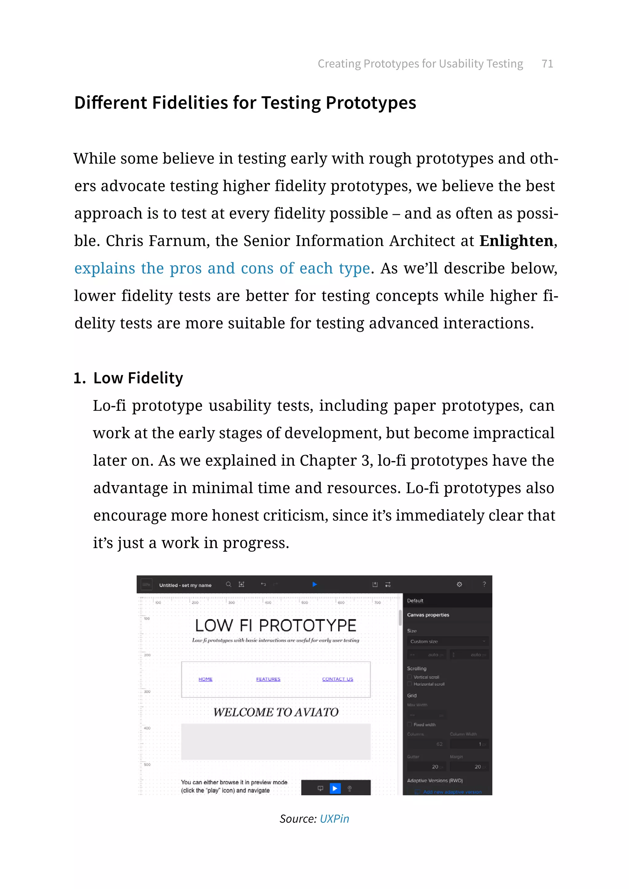 Creating Prototypes for Usability Testing 71
Different Fidelities for Testing Prototypes
While some believe in testing early with rough prototypes and oth-
ers advocate testing higher fidelity prototypes, we believe the best
approach is to test at every fidelity possible – and as often as possi-
ble. Chris Farnum, the Senior Information Architect at Enlighten,
explains the pros and cons of each type. As we’ll describe below,
lower fidelity tests are better for testing concepts while higher fi-
delity tests are more suitable for testing advanced interactions.
1.	 Low Fidelity
Lo-fi prototype usability tests, including paper prototypes, can
work at the early stages of development, but become impractical
later on. As we explained in Chapter 3, lo-fi prototypes have the
advantage in minimal time and resources. Lo-fi prototypes also
encourage more honest criticism, since it’s immediately clear that
it’s just a work in progress.
Source: UXPin
 