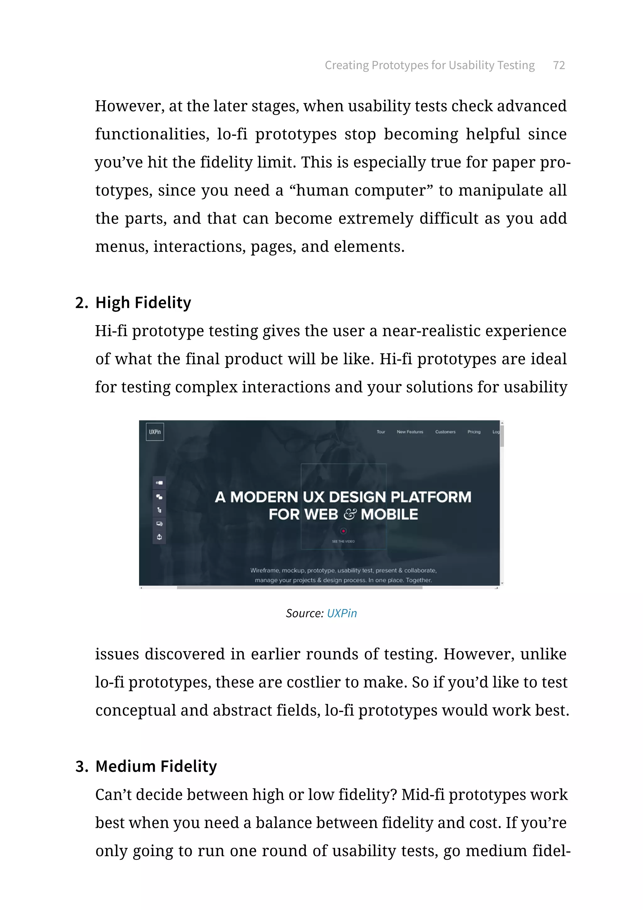 Creating Prototypes for Usability Testing 72
However, at the later stages, when usability tests check advanced
functionalities, lo-fi prototypes stop becoming helpful since
you’ve hit the fidelity limit. This is especially true for paper pro-
totypes, since you need a “human computer” to manipulate all
the parts, and that can become extremely difficult as you add
menus, interactions, pages, and elements.
2.	 High Fidelity
Hi-fi prototype testing gives the user a near-realistic experience
of what the final product will be like. Hi-fi prototypes are ideal
for testing complex interactions and your solutions for usability
issues discovered in earlier rounds of testing. However, unlike
lo-fi prototypes, these are costlier to make. So if you’d like to test
conceptual and abstract fields, lo-fi prototypes would work best.
3.	 Medium Fidelity
Can’t decide between high or low fidelity? Mid-fi prototypes work
best when you need a balance between fidelity and cost. If you’re
only going to run one round of usability tests, go medium fidel-
Source: UXPin
 