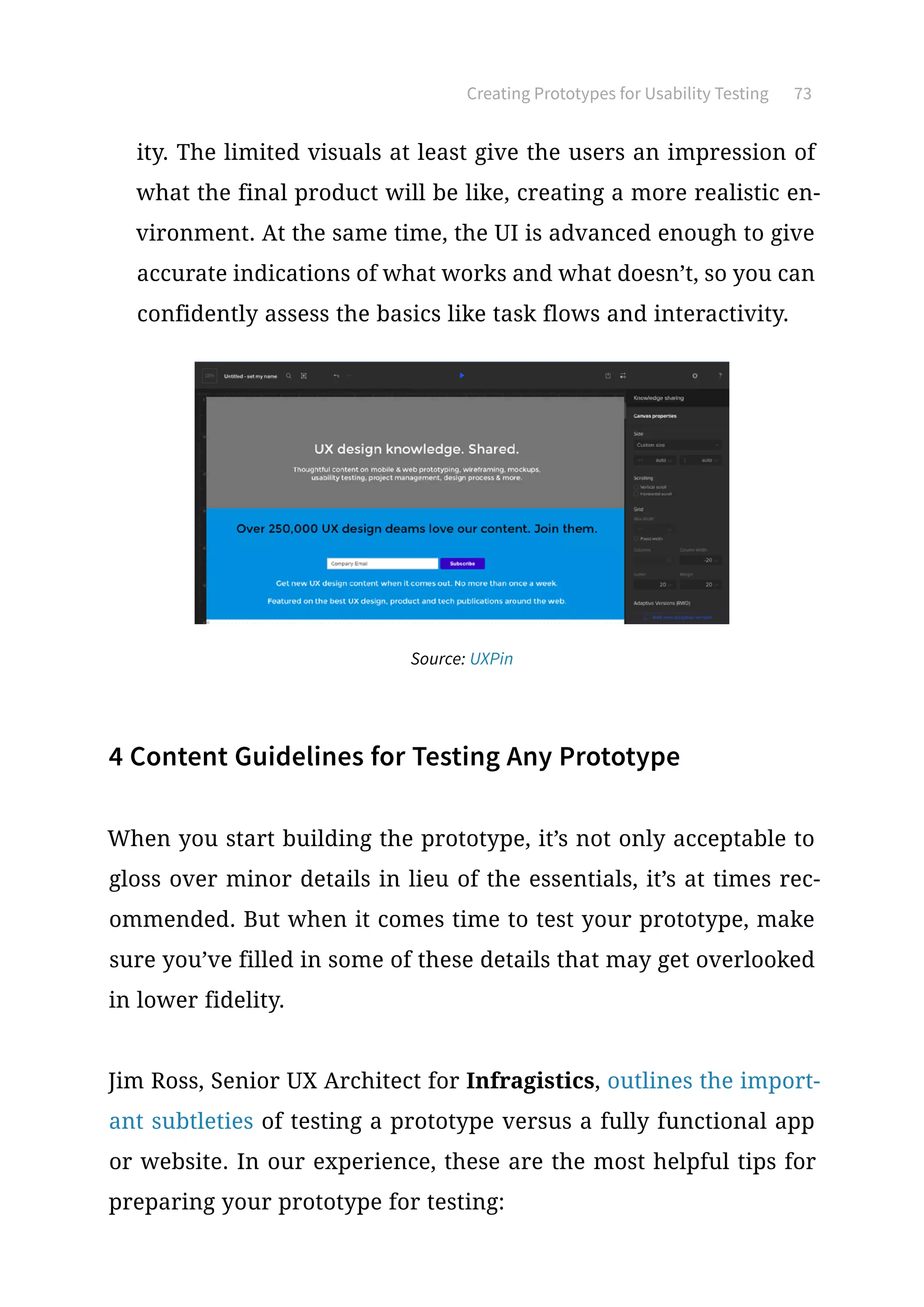 Creating Prototypes for Usability Testing 73
ity. The limited visuals at least give the users an impression of
what the final product will be like, creating a more realistic en-
vironment. At the same time, the UI is advanced enough to give
accurate indications of what works and what doesn’t, so you can
confidently assess the basics like task flows and interactivity.
4 Content Guidelines for Testing Any Prototype
When you start building the prototype, it’s not only acceptable to
gloss over minor details in lieu of the essentials, it’s at times rec-
ommended. But when it comes time to test your prototype, make
sure you’ve filled in some of these details that may get overlooked
in lower fidelity.
Jim Ross, Senior UX Architect for Infragistics, outlines the import-
ant subtleties of testing a prototype versus a fully functional app
or website. In our experience, these are the most helpful tips for
preparing your prototype for testing:
Source: UXPin
 