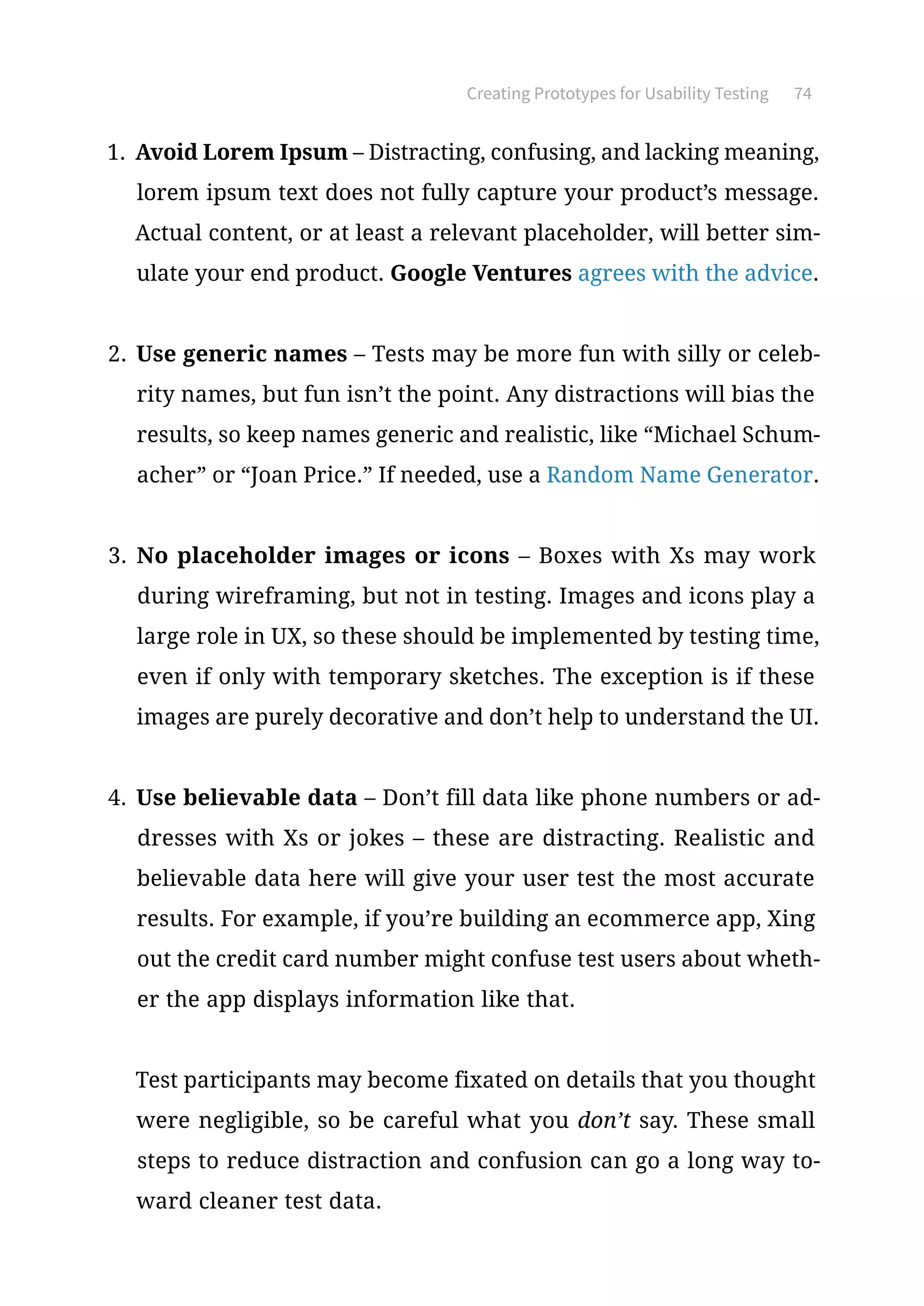 Creating Prototypes for Usability Testing 74
1.	 Avoid Lorem Ipsum – Distracting, confusing, and lacking meaning,
lorem ipsum text does not fully capture your product’s message.
Actual content, or at least a relevant placeholder, will better sim-
ulate your end product. Google Ventures agrees with the advice.
2.	 Use generic names – Tests may be more fun with silly or celeb-
rity names, but fun isn’t the point. Any distractions will bias the
results, so keep names generic and realistic, like “Michael Schum-
acher” or “Joan Price.” If needed, use a Random Name Generator.
3.	 No placeholder images or icons – Boxes with Xs may work
during wireframing, but not in testing. Images and icons play a
large role in UX, so these should be implemented by testing time,
even if only with temporary sketches. The exception is if these
images are purely decorative and don’t help to understand the UI.
4.	 Use believable data – Don’t fill data like phone numbers or ad-
dresses with Xs or jokes – these are distracting. Realistic and
believable data here will give your user test the most accurate
results. For example, if you’re building an ecommerce app, Xing
out the credit card number might confuse test users about wheth-
er the app displays information like that.
Test participants may become fixated on details that you thought
were negligible, so be careful what you don’t say. These small
steps to reduce distraction and confusion can go a long way to-
ward cleaner test data.
 