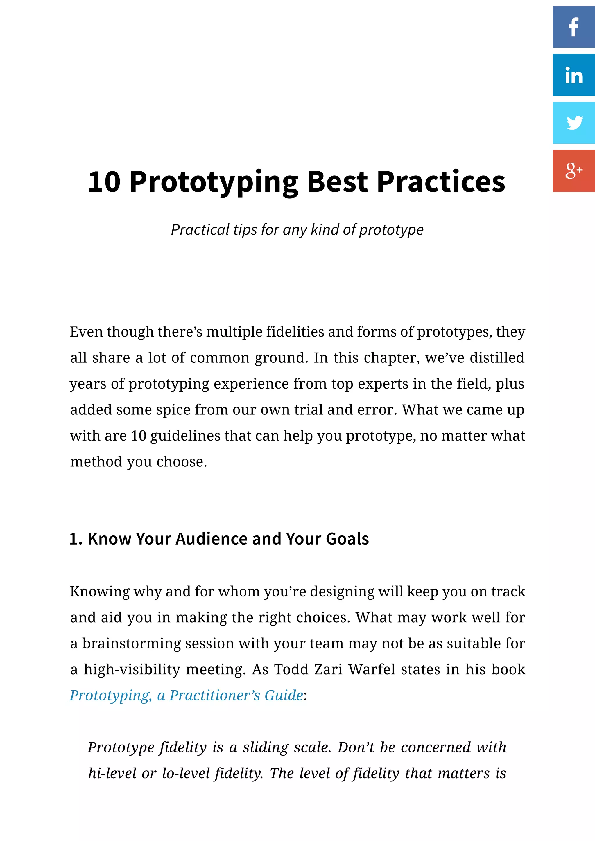 Even though there’s multiple fidelities and forms of prototypes, they
all share a lot of common ground. In this chapter, we’ve distilled
years of prototyping experience from top experts in the field, plus
added some spice from our own trial and error. What we came up
with are 10 guidelines that can help you prototype, no matter what
method you choose.
1. Know Your Audience and Your Goals
Knowing why and for whom you’re designing will keep you on track
and aid you in making the right choices. What may work well for
a brainstorming session with your team may not be as suitable for
a high-visibility meeting. As Todd Zari Warfel states in his book
Prototyping, a Practitioner’s Guide:
Prototype fidelity is a sliding scale. Don’t be concerned with
hi-level or lo-level fidelity. The level of fidelity that matters is
10 Prototyping Best Practices
Practical tips for any kind of prototype
 