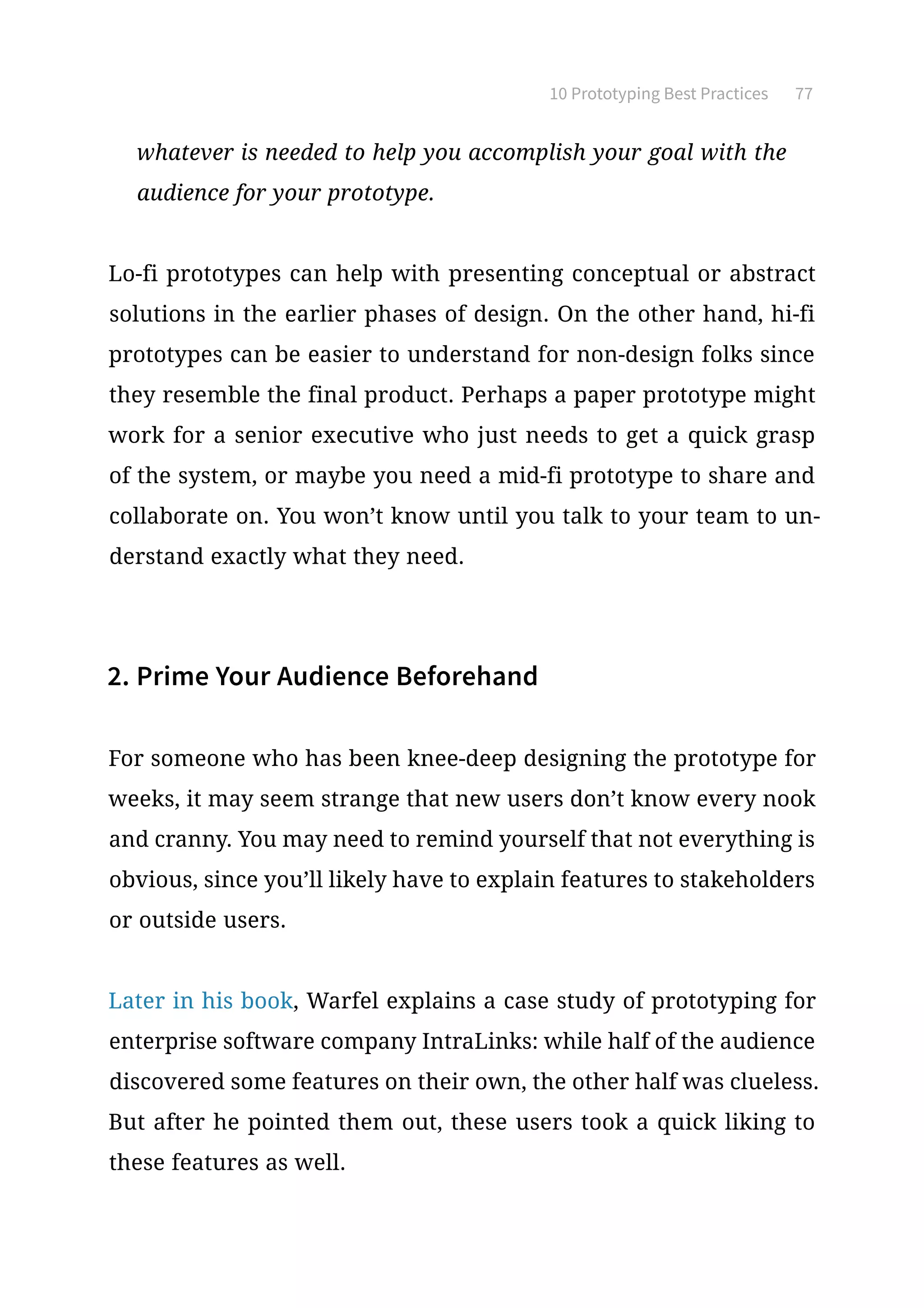 10 Prototyping Best Practices 77
whatever is needed to help you accomplish your goal with the
audience for your prototype.
Lo-fi prototypes can help with presenting conceptual or abstract
solutions in the earlier phases of design. On the other hand, hi-fi
prototypes can be easier to understand for non-design folks since
they resemble the final product. Perhaps a paper prototype might
work for a senior executive who just needs to get a quick grasp
of the system, or maybe you need a mid-fi prototype to share and
collaborate on. You won’t know until you talk to your team to un-
derstand exactly what they need.
2. Prime Your Audience Beforehand
For someone who has been knee-deep designing the prototype for
weeks, it may seem strange that new users don’t know every nook
and cranny. You may need to remind yourself that not everything is
obvious, since you’ll likely have to explain features to stakeholders
or outside users.
Later in his book, Warfel explains a case study of prototyping for
enterprise software company IntraLinks: while half of the audience
discovered some features on their own, the other half was clueless.
But after he pointed them out, these users took a quick liking to
these features as well.
 