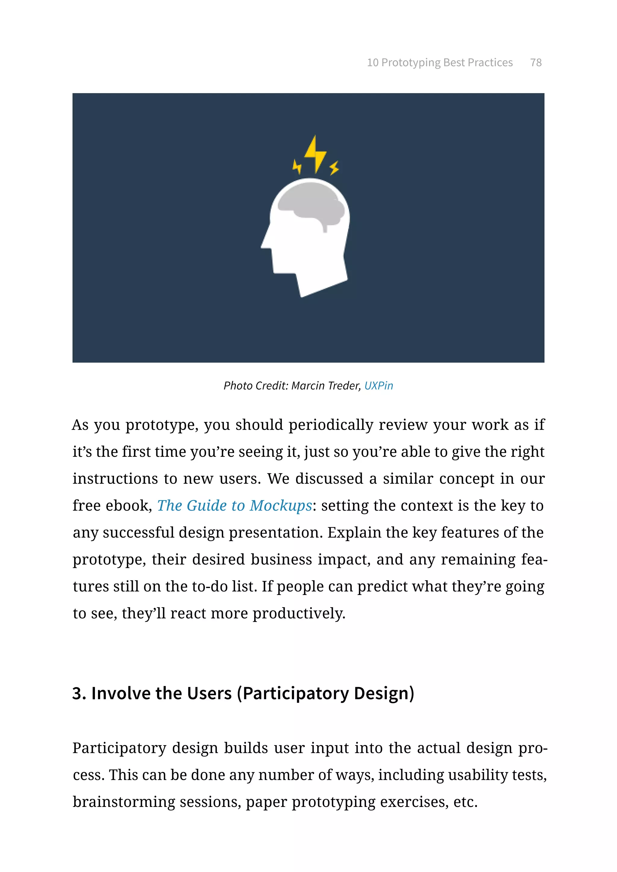 10 Prototyping Best Practices 78
As you prototype, you should periodically review your work as if
it’s the first time you’re seeing it, just so you’re able to give the right
instructions to new users. We discussed a similar concept in our
free ebook, The Guide to Mockups: setting the context is the key to
any successful design presentation. Explain the key features of the
prototype, their desired business impact, and any remaining fea-
tures still on the to-do list. If people can predict what they’re going
to see, they’ll react more productively.
3. Involve the Users (Participatory Design)
Participatory design builds user input into the actual design pro-
cess. This can be done any number of ways, including usability tests,
brainstorming sessions, paper prototyping exercises, etc.
Photo Credit: Marcin Treder, UXPin
 