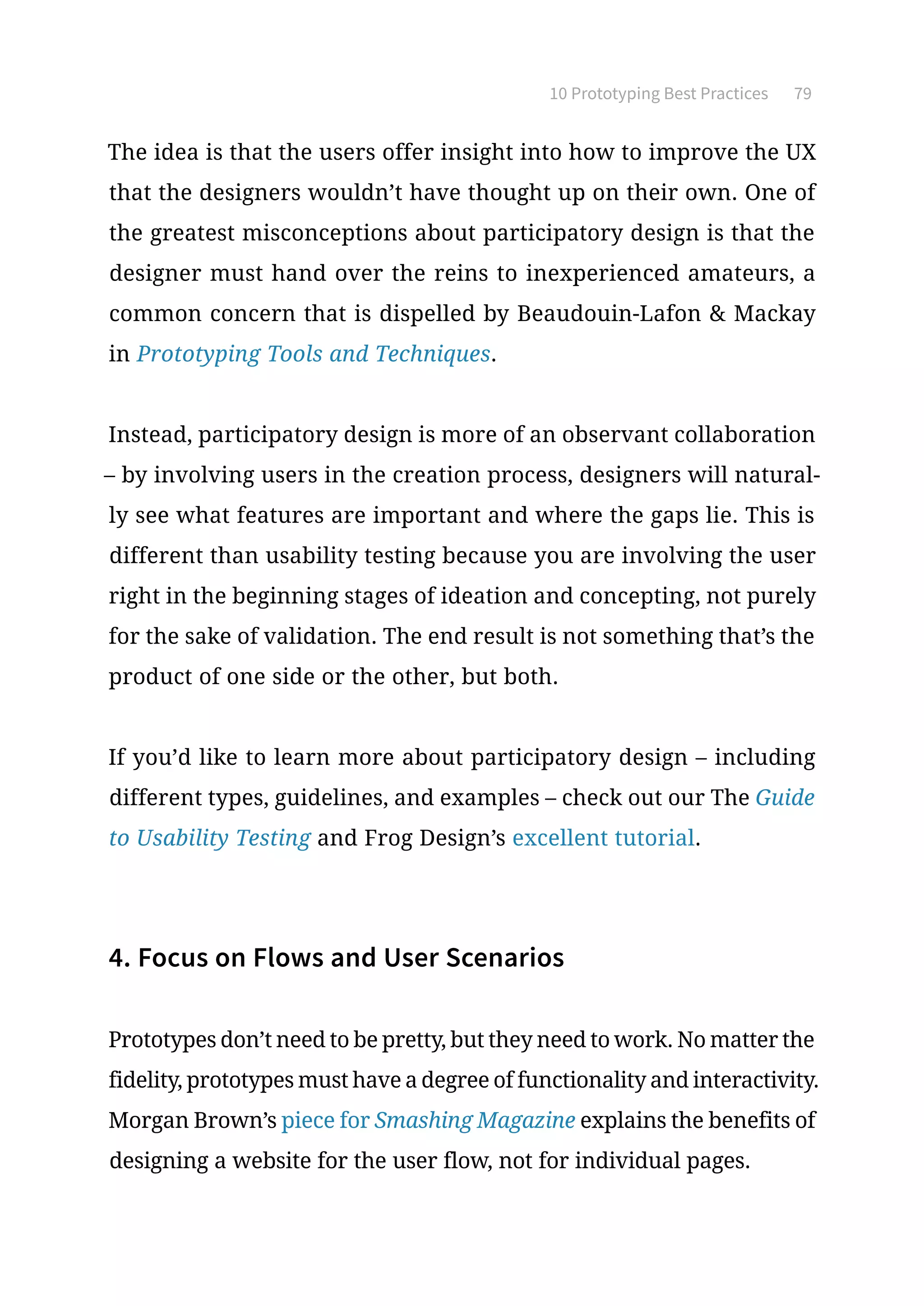 10 Prototyping Best Practices 79
The idea is that the users offer insight into how to improve the UX
that the designers wouldn’t have thought up on their own. One of
the greatest misconceptions about participatory design is that the
designer must hand over the reins to inexperienced amateurs, a
common concern that is dispelled by Beaudouin-Lafon  Mackay
in Prototyping Tools and Techniques.
Instead, participatory design is more of an observant collaboration
– by involving users in the creation process, designers will natural-
ly see what features are important and where the gaps lie. This is
different than usability testing because you are involving the user
right in the beginning stages of ideation and concepting, not purely
for the sake of validation. The end result is not something that’s the
product of one side or the other, but both.
If you’d like to learn more about participatory design – including
different types, guidelines, and examples – check out our The Guide
to Usability Testing and Frog Design’s excellent tutorial.
4. Focus on Flows and User Scenarios
Prototypes don’t need to be pretty, but they need to work. No matter the
fidelity, prototypes must have a degree of functionality and interactivity.
Morgan Brown’s piece for Smashing Magazine explains the benefits of
designing a website for the user flow, not for individual pages.
 