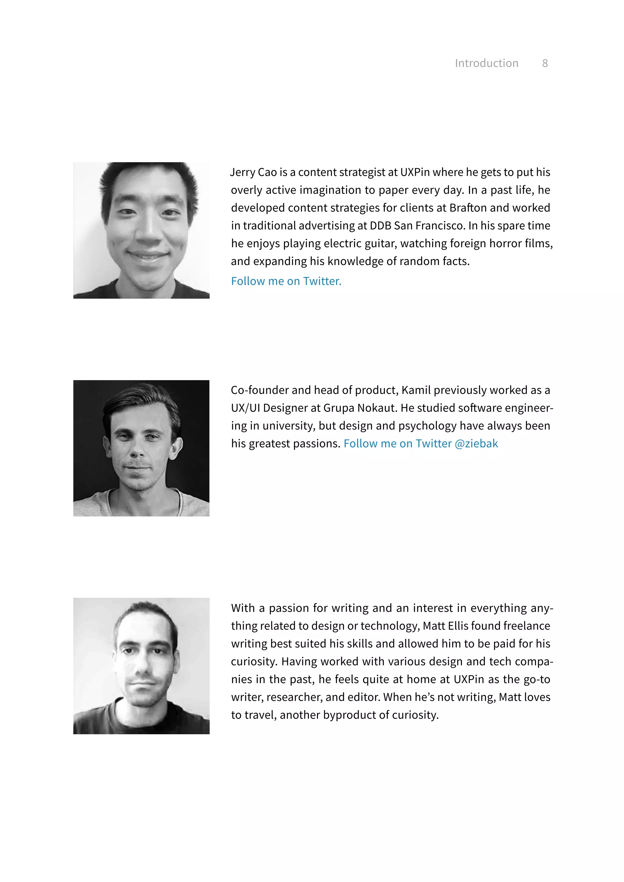 Introduction 8
Jerry Cao is a content strategist at UXPin where he gets to put his
overly active imagination to paper every day. In a past life, he
developed content strategies for clients at Brafton and worked
in traditional advertising at DDB San Francisco. In his spare time
he enjoys playing electric guitar, watching foreign horror films,
and expanding his knowledge of random facts.
Follow me on Twitter.
With a passion for writing and an interest in everything any-
thing related to design or technology, Matt Ellis found freelance
writing best suited his skills and allowed him to be paid for his
curiosity. Having worked with various design and tech compa-
nies in the past, he feels quite at home at UXPin as the go-to
writer, researcher, and editor. When he’s not writing, Matt loves
to travel, another byproduct of curiosity.
Co-founder and head of product, Kamil previously worked as a
UX/UI Designer at Grupa Nokaut. He studied software engineer-
ing in university, but design and psychology have always been
his greatest passions. Follow me on Twitter @ziebak
 