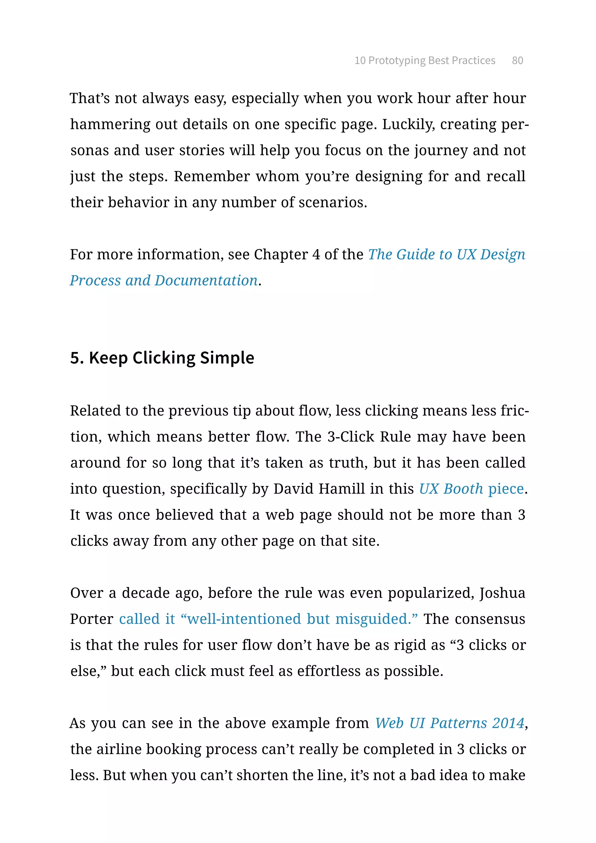 10 Prototyping Best Practices 80
That’s not always easy, especially when you work hour after hour
hammering out details on one specific page. Luckily, creating per-
sonas and user stories will help you focus on the journey and not
just the steps. Remember whom you’re designing for and recall
their behavior in any number of scenarios.
For more information, see Chapter 4 of the The Guide to UX Design
Process and Documentation.
5. Keep Clicking Simple
Related to the previous tip about flow, less clicking means less fric-
tion, which means better flow. The 3-Click Rule may have been
around for so long that it’s taken as truth, but it has been called
into question, specifically by David Hamill in this UX Booth piece.
It was once believed that a web page should not be more than 3
clicks away from any other page on that site.
Over a decade ago, before the rule was even popularized, Joshua
Porter called it “well-intentioned but misguided.” The consensus
is that the rules for user flow don’t have be as rigid as “3 clicks or
else,” but each click must feel as effortless as possible.
As you can see in the above example from Web UI Patterns 2014,
the airline booking process can’t really be completed in 3 clicks or
less. But when you can’t shorten the line, it’s not a bad idea to make
 