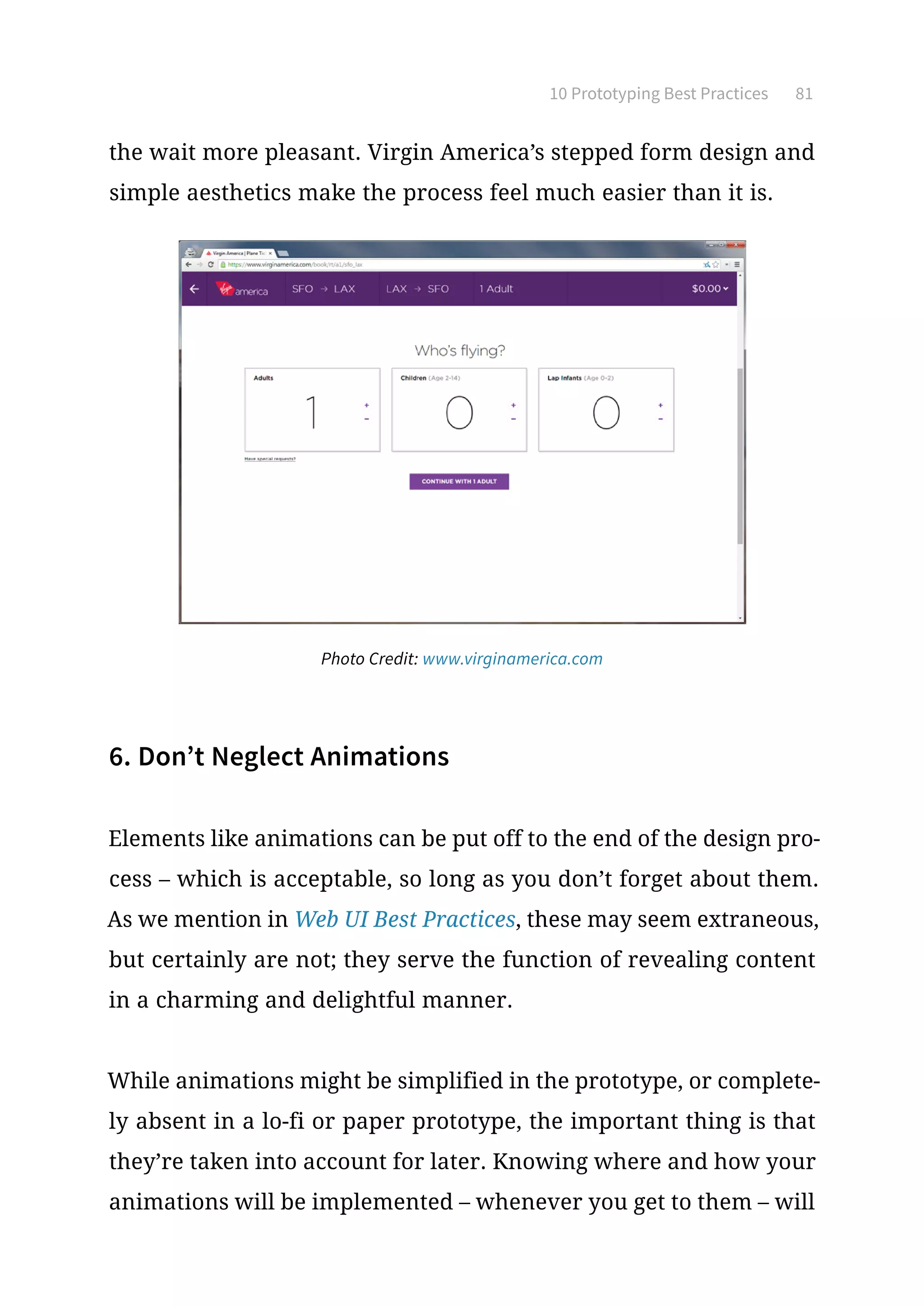 10 Prototyping Best Practices 81
the wait more pleasant. Virgin America’s stepped form design and
simple aesthetics make the process feel much easier than it is.
6. Don’t Neglect Animations
Elements like animations can be put off to the end of the design pro-
cess – which is acceptable, so long as you don’t forget about them.
As we mention in Web UI Best Practices, these may seem extraneous,
but certainly are not; they serve the function of revealing content
in a charming and delightful manner.
While animations might be simplified in the prototype, or complete-
ly absent in a lo-fi or paper prototype, the important thing is that
they’re taken into account for later. Knowing where and how your
animations will be implemented – whenever you get to them – will
Photo Credit: www.virginamerica.com
 