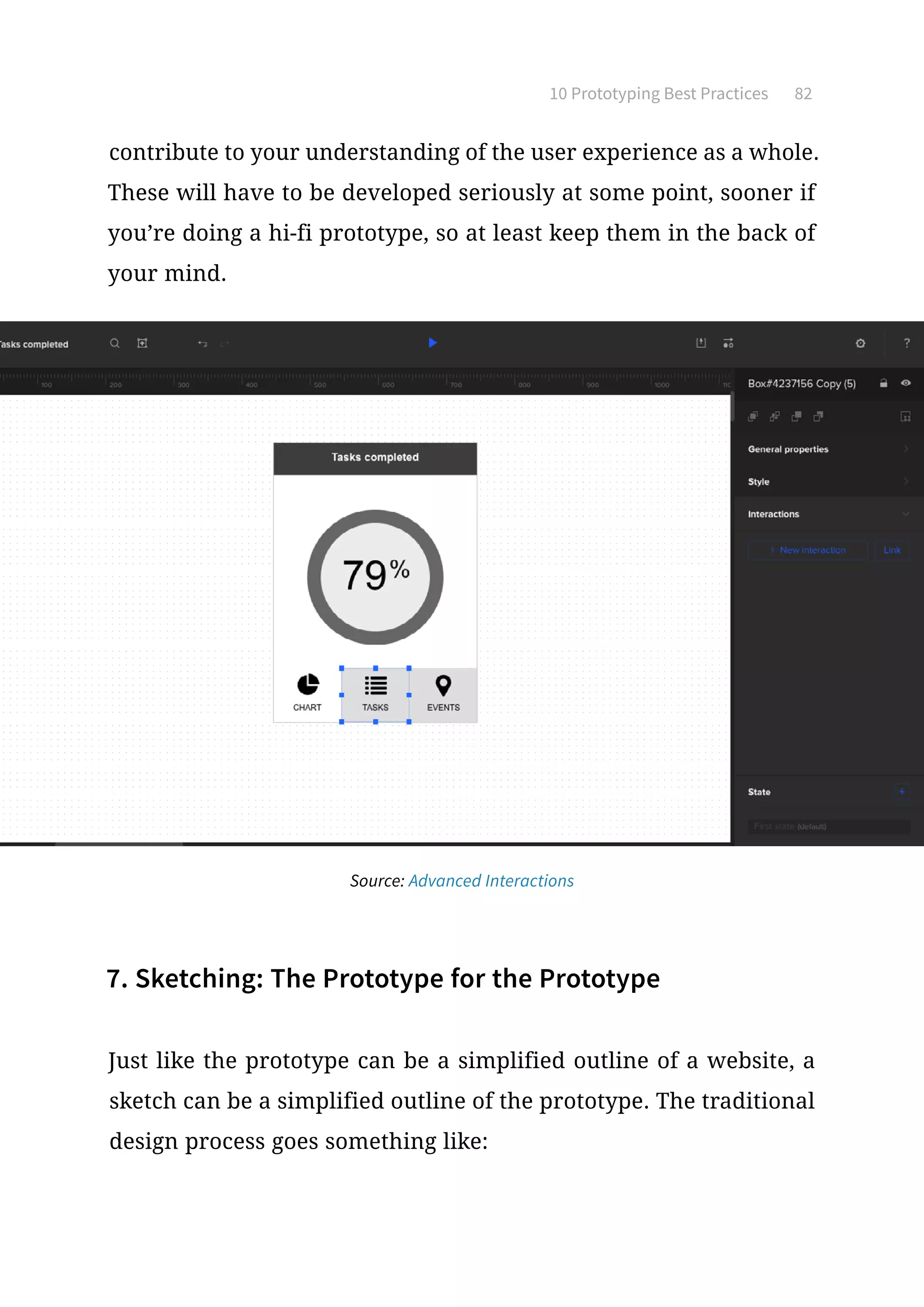 10 Prototyping Best Practices 82
contribute to your understanding of the user experience as a whole.
These will have to be developed seriously at some point, sooner if
you’re doing a hi-fi prototype, so at least keep them in the back of
your mind.
7. Sketching: The Prototype for the Prototype
Just like the prototype can be a simplified outline of a website, a
sketch can be a simplified outline of the prototype. The traditional
design process goes something like:
Source: Advanced Interactions
 