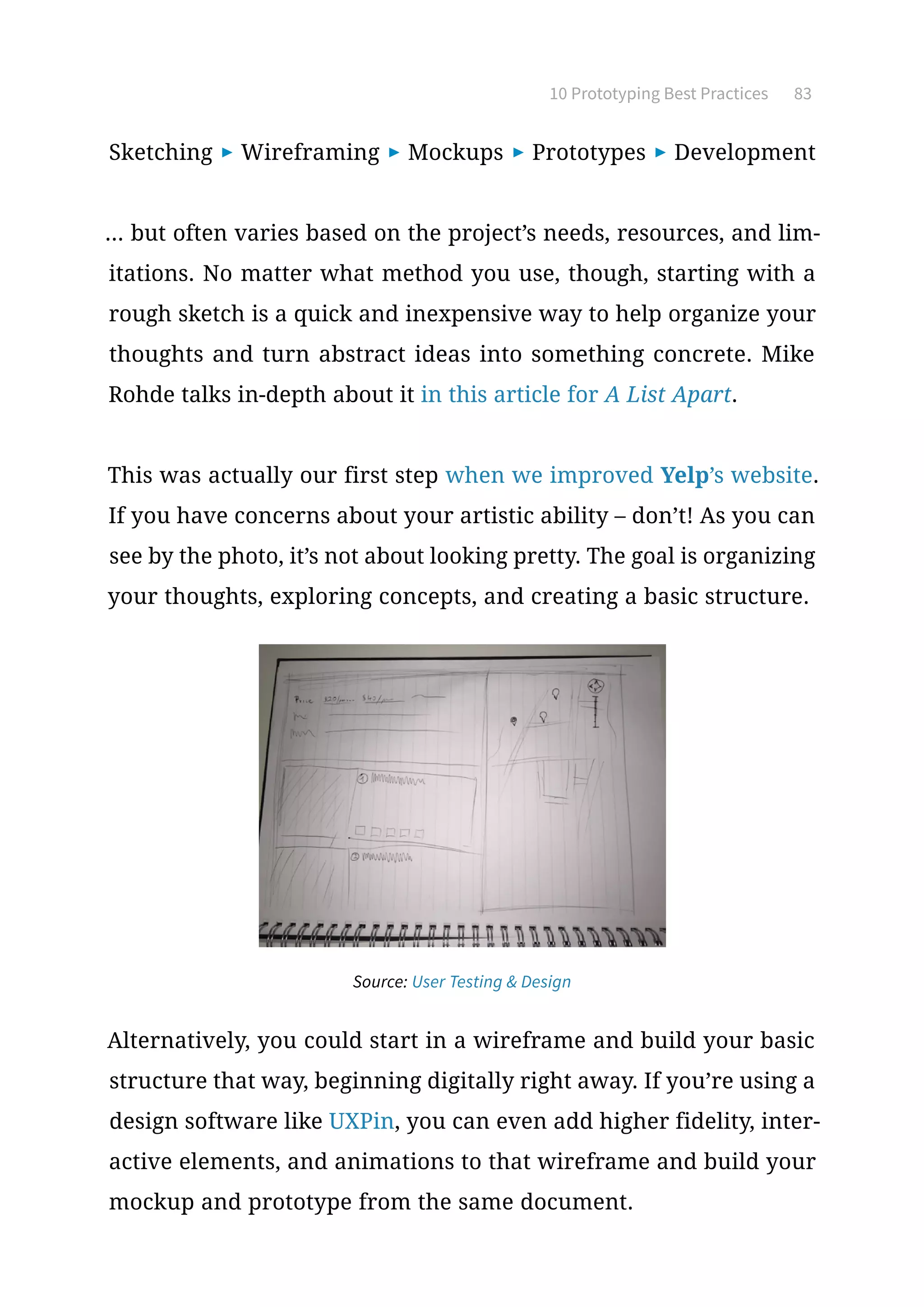 10 Prototyping Best Practices 83
Sketching ▶ Wireframing ▶ Mockups ▶ Prototypes ▶ Development
... but often varies based on the project’s needs, resources, and lim-
itations. No matter what method you use, though, starting with a
rough sketch is a quick and inexpensive way to help organize your
thoughts and turn abstract ideas into something concrete. Mike
Rohde talks in-depth about it in this article for A List Apart.
This was actually our first step when we improved Yelp’s website.
If you have concerns about your artistic ability – don’t! As you can
see by the photo, it’s not about looking pretty. The goal is organizing
your thoughts, exploring concepts, and creating a basic structure.
Alternatively, you could start in a wireframe and build your basic
structure that way, beginning digitally right away. If you’re using a
design software like UXPin, you can even add higher fidelity, inter-
active elements, and animations to that wireframe and build your
mockup and prototype from the same document.
Source: User Testing  Design
 