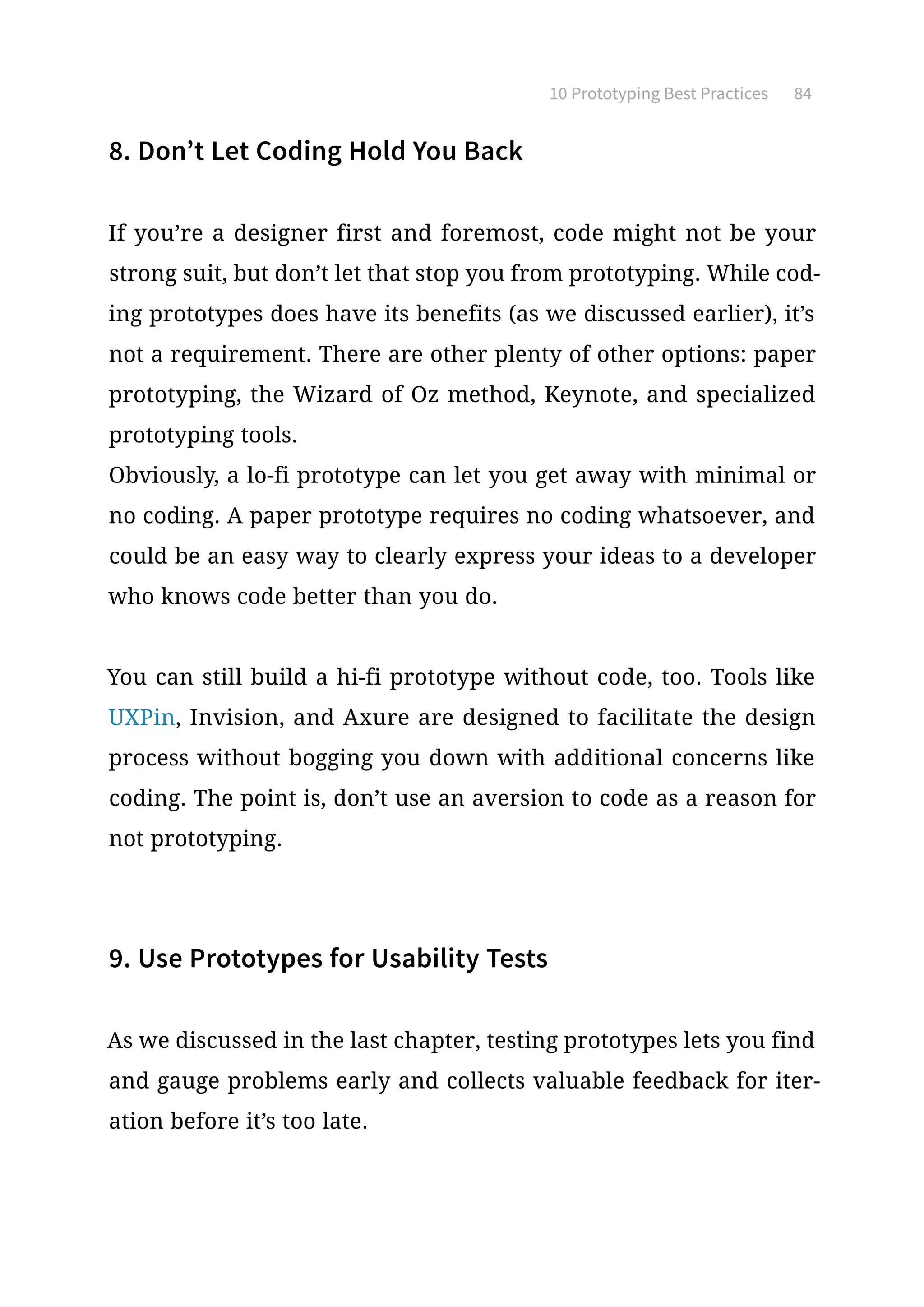 10 Prototyping Best Practices 84
8. Don’t Let Coding Hold You Back
If you’re a designer first and foremost, code might not be your
strong suit, but don’t let that stop you from prototyping. While cod-
ing prototypes does have its benefits (as we discussed earlier), it’s
not a requirement. There are other plenty of other options: paper
prototyping, the Wizard of Oz method, Keynote, and specialized
prototyping tools.
Obviously, a lo-fi prototype can let you get away with minimal or
no coding. A paper prototype requires no coding whatsoever, and
could be an easy way to clearly express your ideas to a developer
who knows code better than you do.
You can still build a hi-fi prototype without code, too. Tools like
UXPin, Invision, and Axure are designed to facilitate the design
process without bogging you down with additional concerns like
coding. The point is, don’t use an aversion to code as a reason for
not prototyping.
9. Use Prototypes for Usability Tests
As we discussed in the last chapter, testing prototypes lets you find
and gauge problems early and collects valuable feedback for iter-
ation before it’s too late.
 